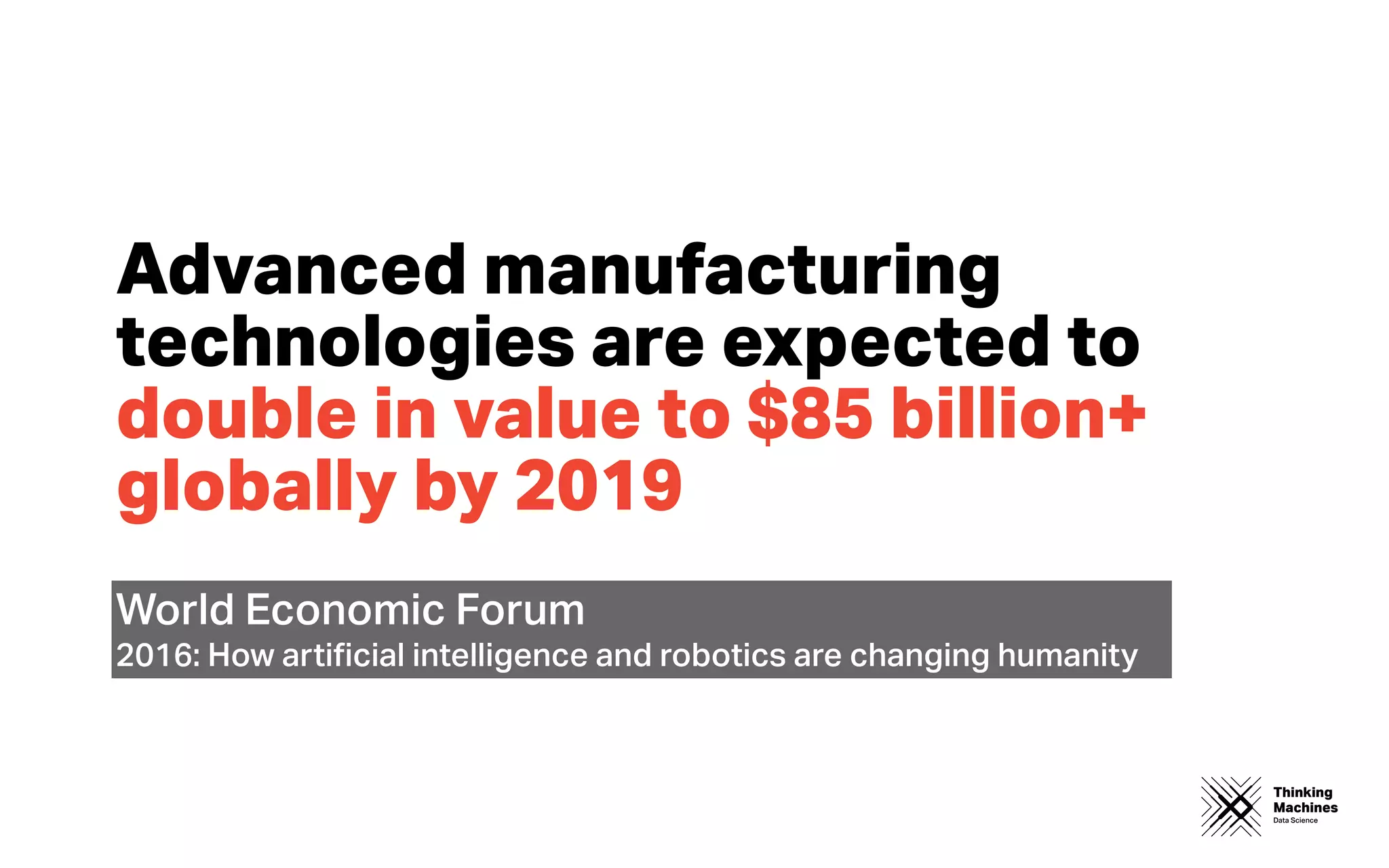 Thinking
Machines
Data Science
Advanced manufacturing
technologies are expected to
double in value to $85 billion+
globally by 2019
World Economic Forum
2016: How artiﬁcial intelligence and robotics are changing humanity
 