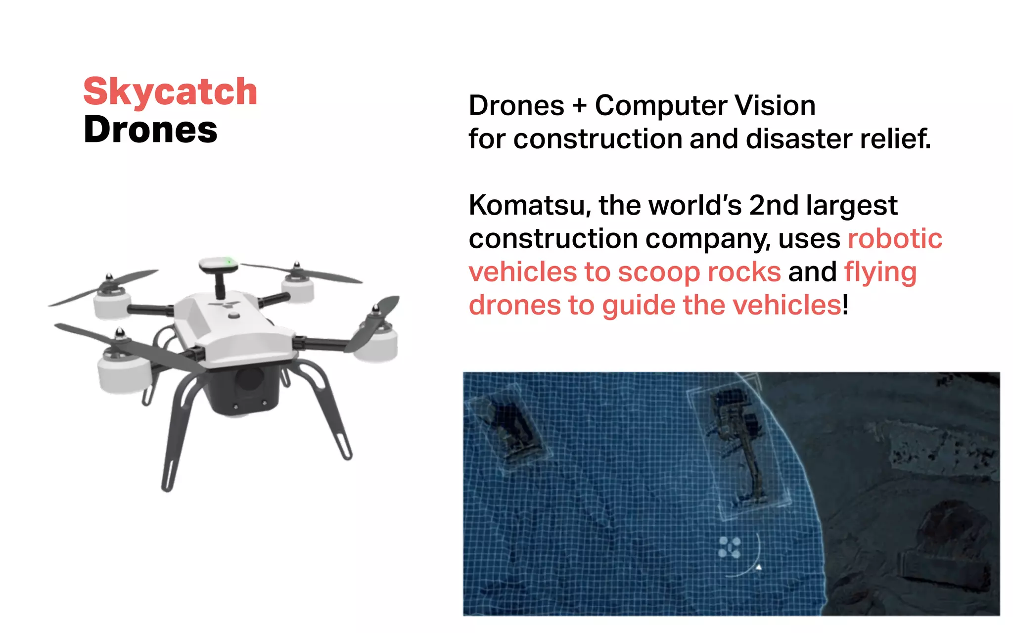 Thinking
Machines
Data Science
Skycatch
Drones
Drones + Computer Vision
for construction and disaster relief.
Komatsu, the world’s 2nd largest
construction company, uses robotic
vehicles to scoop rocks and ﬂying
drones to guide the vehicles!
 