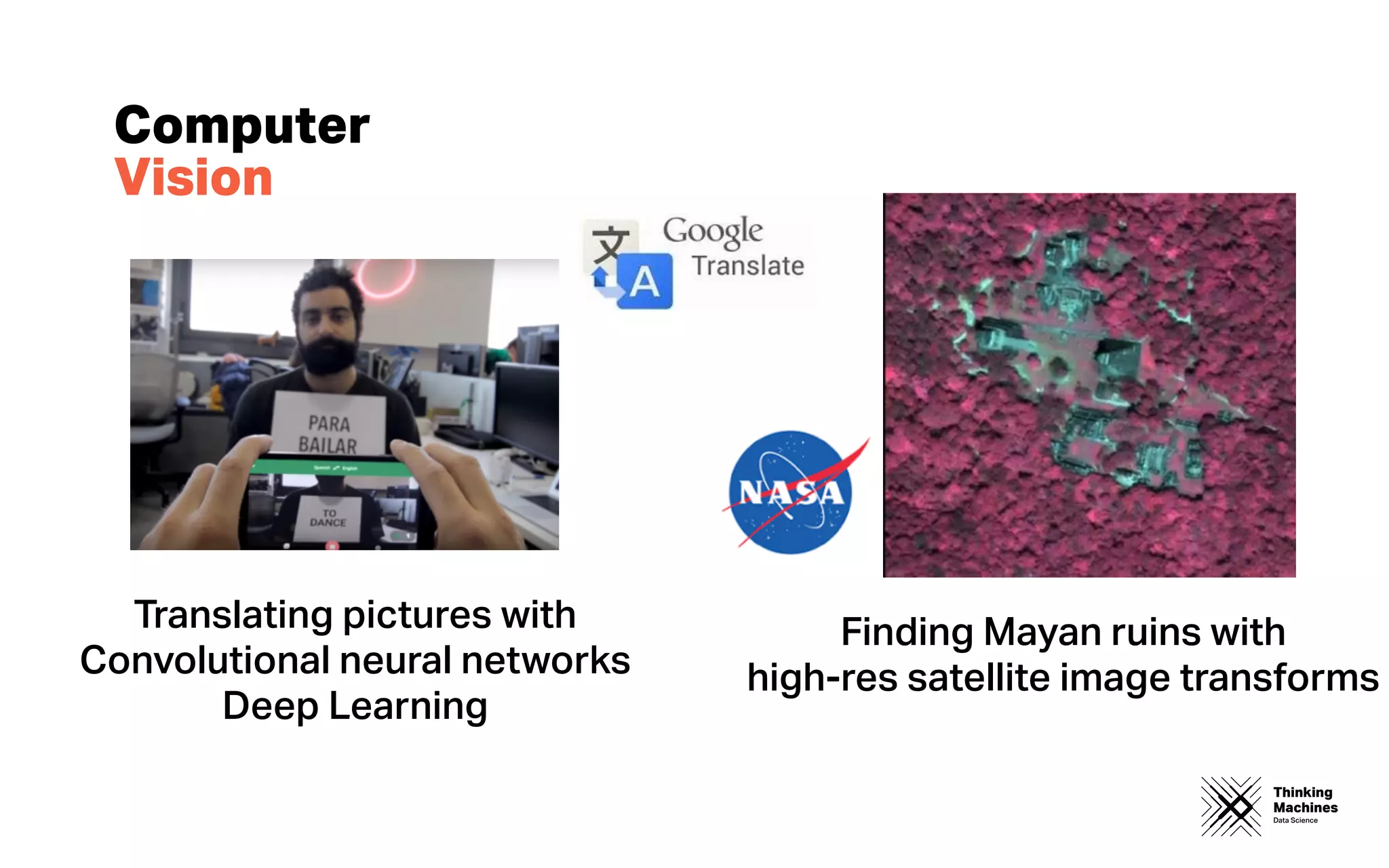 Thinking
Machines
Data Science
Computer
Vision
Translating pictures with
Convolutional neural networks
Deep Learning
Finding Mayan ruins with
high-res satellite image transforms
 