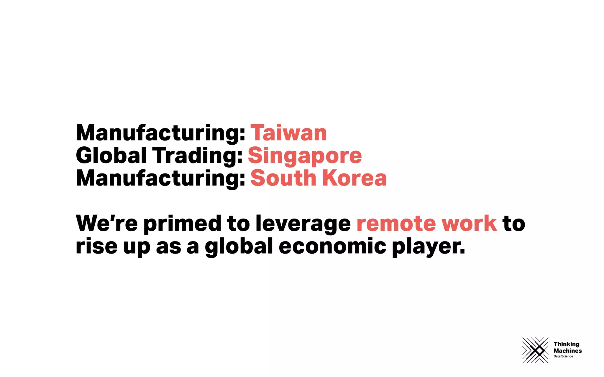 Thinking
Machines
Data Science
Manufacturing: Taiwan
Global Trading: Singapore
Manufacturing: South Korea
We’re primed to leverage remote work to
rise up as a global economic player.
 