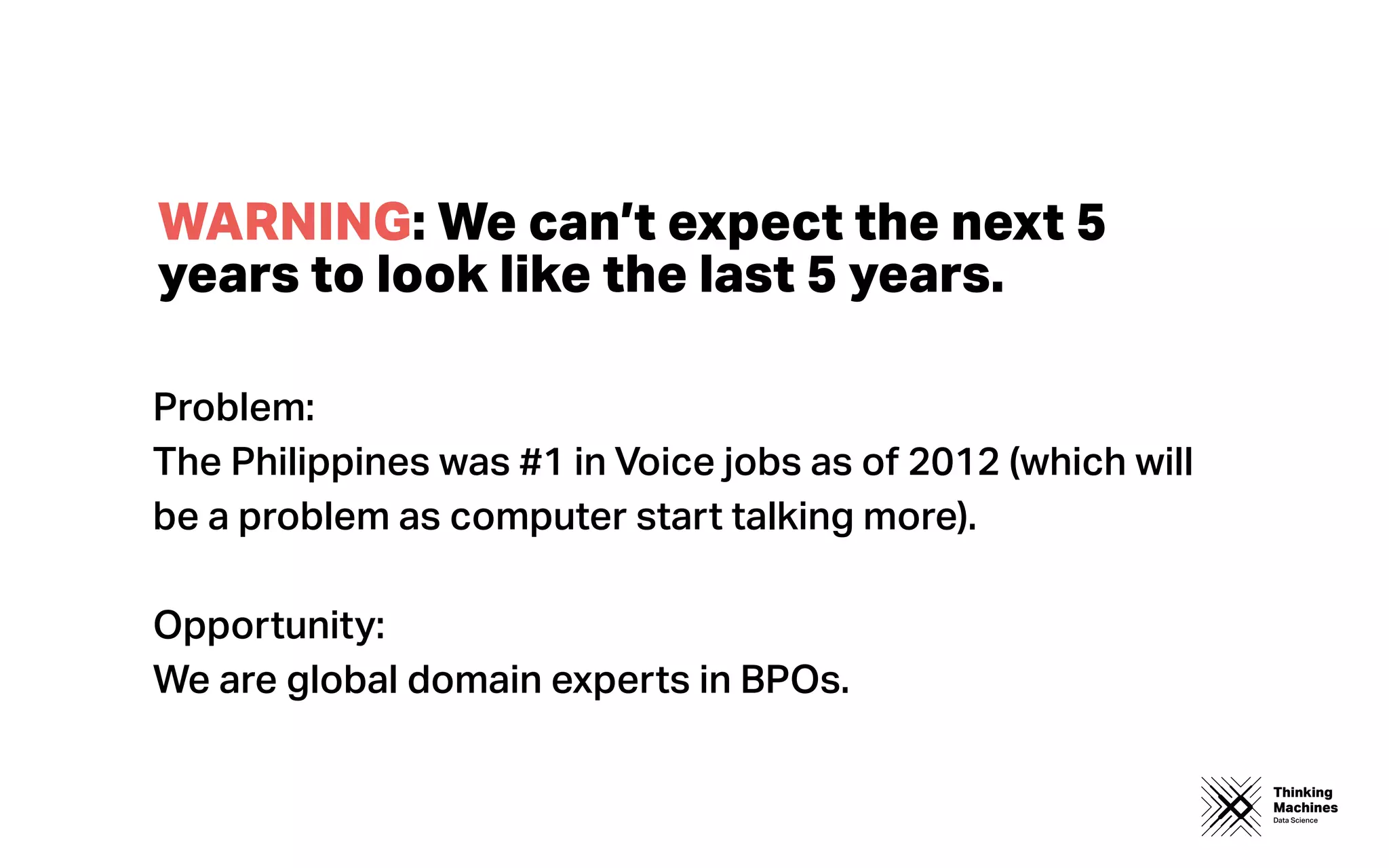 Thinking
Machines
Data Science
WARNING: We can’t expect the next 5
years to look like the last 5 years.
Problem:
The Philippines was #1 in Voice jobs as of 2012 (which will
be a problem as computer start talking more).
Opportunity:
We are global domain experts in BPOs.
 