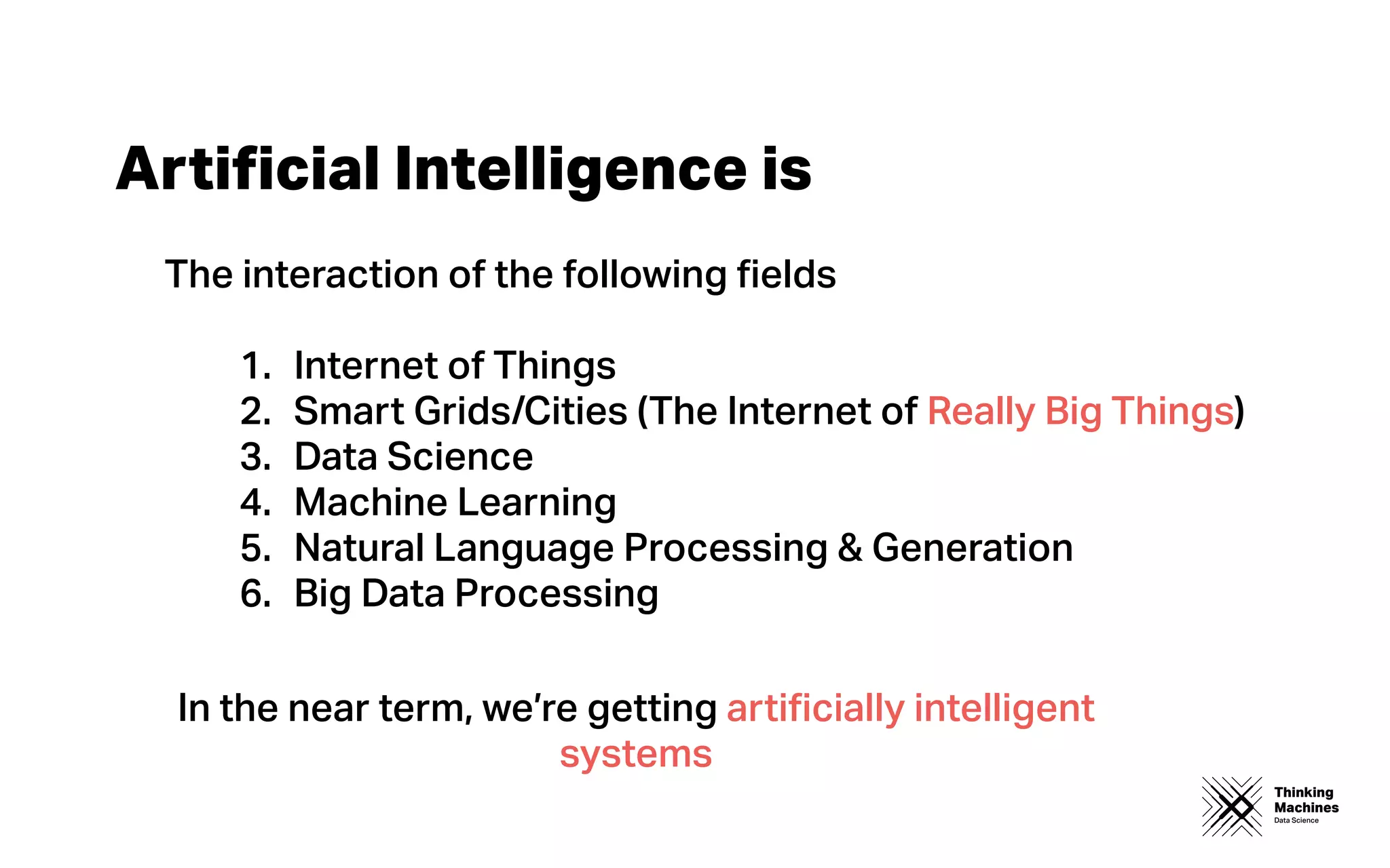 Thinking
Machines
Data Science
Artiﬁcial Intelligence is
The interaction of the following ﬁelds
1. Internet of Things
2. Smart Grids/Cities (The Internet of Really Big Things)
3. Data Science
4. Machine Learning
5. Natural Language Processing & Generation
6. Big Data Processing
In the near term, we’re getting artiﬁcially intelligent
systems
 