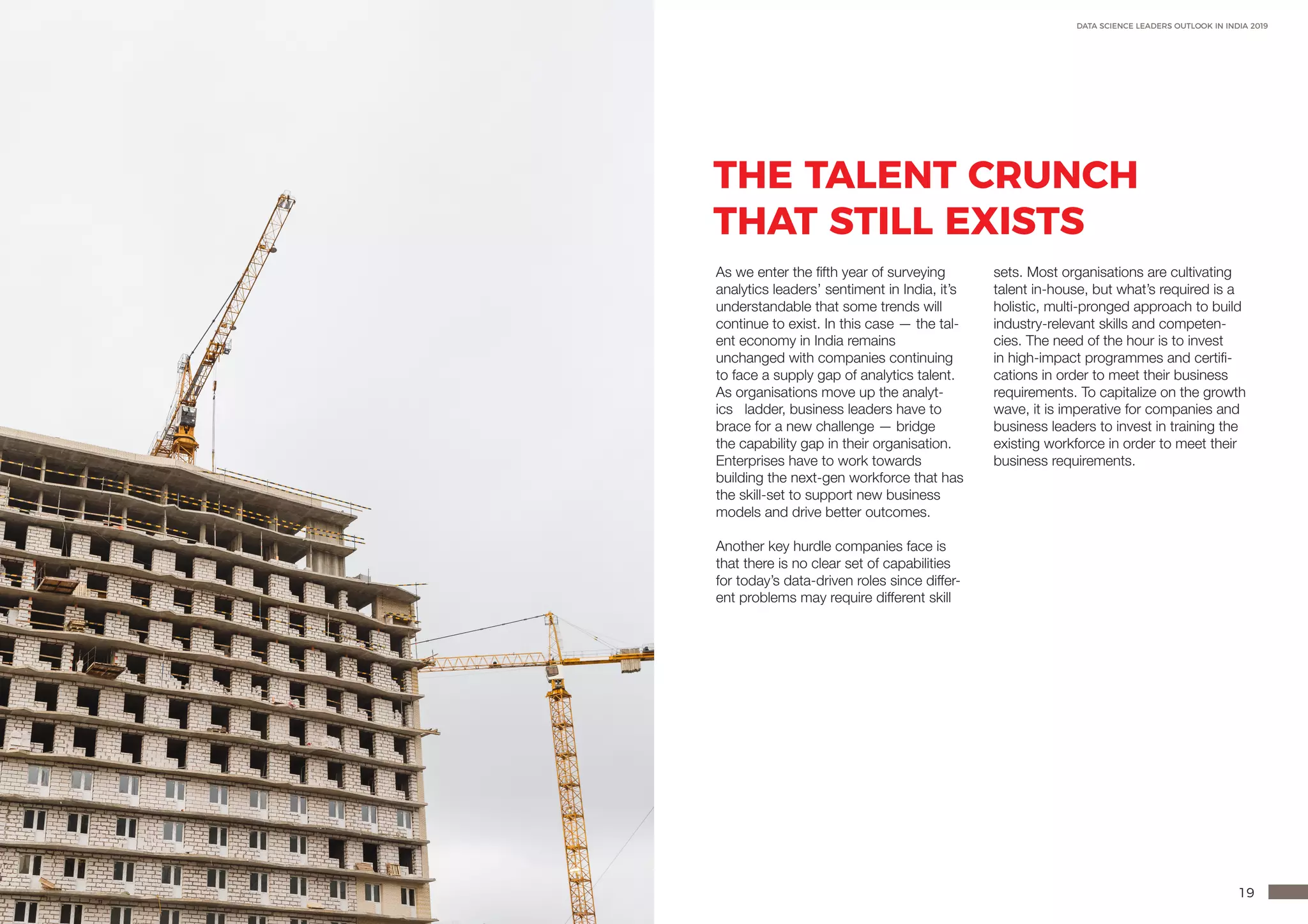 18 19
DATA SCIENCE LEADERS OUTLOOK IN INDIA 2019
THE TALENT CRUNCH
THAT STILL EXISTS
As we enter the fifth year of surveying
analytics leaders’ sentiment in India, it’s
understandable that some trends will
continue to exist. In this case — the tal-
ent economy in India remains
unchanged with companies continuing
to face a supply gap of analytics talent.
As organisations move up the analyt-
ics ladder, business leaders have to
brace for a new challenge — bridge
the capability gap in their organisation.
Enterprises have to work towards
building the next-gen workforce that has
the skill-set to support new business
models and drive better outcomes.
Another key hurdle companies face is
that there is no clear set of capabilities
for today’s data-driven roles since differ-
ent problems may require different skill
sets. Most organisations are cultivating
talent in-house, but what’s required is a
holistic, multi-pronged approach to build
industry-relevant skills and competen-
cies. The need of the hour is to invest
in high-impact programmes and certifi-
cations in order to meet their business
requirements. To capitalize on the growth
wave, it is imperative for companies and
business leaders to invest in training the
existing workforce in order to meet their
business requirements.
 