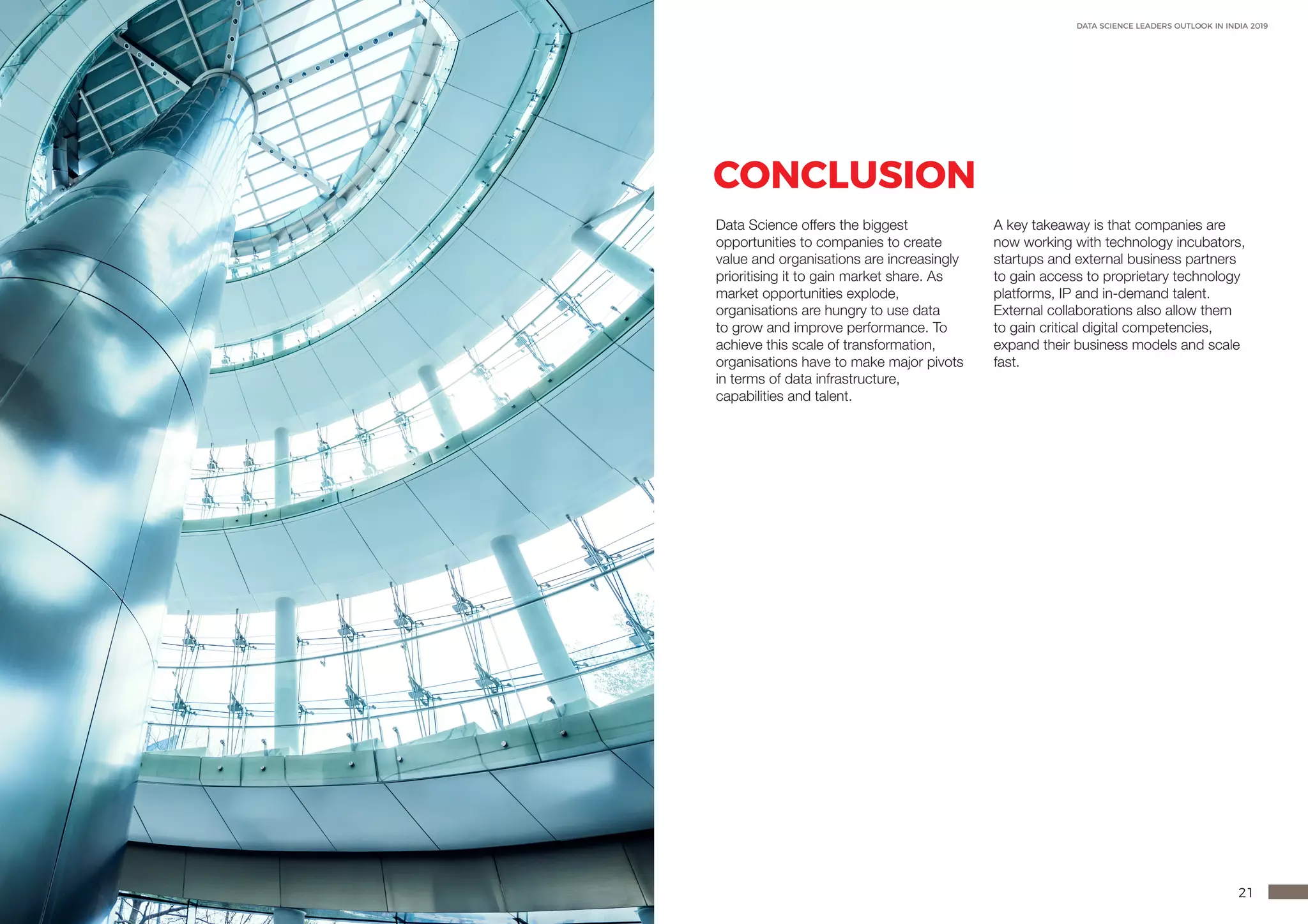 20 21
DATA SCIENCE LEADERS OUTLOOK IN INDIA 2019
CONCLUSION
Data Science offers the biggest
opportunities to companies to create
value and organisations are increasingly
prioritising it to gain market share. As
market opportunities explode,
organisations are hungry to use data
to grow and improve performance. To
achieve this scale of transformation,
organisations have to make major pivots
in terms of data infrastructure,
capabilities and talent.
A key takeaway is that companies are
now working with technology incubators,
startups and external business partners
to gain access to proprietary technology
platforms, IP and in-demand talent.
External collaborations also allow them
to gain critical digital competencies,
expand their business models and scale
fast.
 
