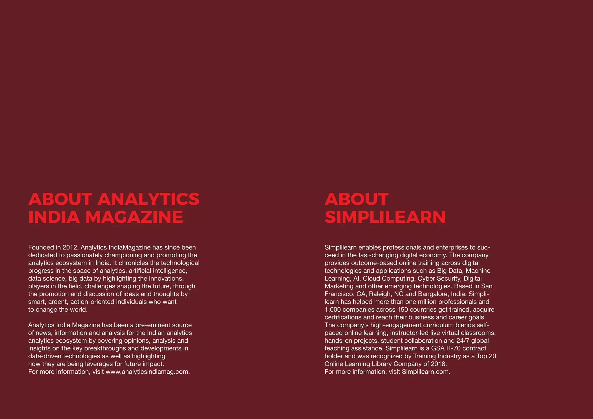 22 23
DATA SCIENCE LEADERS OUTLOOK IN INDIA 2019
ABOUT ANALYTICS
INDIA MAGAZINE
Founded in 2012, Analytics IndiaMagazine has since been
dedicated to passionately championing and promoting the
analytics ecosystem in India. It chronicles the technological
progress in the space of analytics, artificial intelligence,
data science, big data by highlighting the innovations,
players in the field, challenges shaping the future, through
the promotion and discussion of ideas and thoughts by
smart, ardent, action-oriented individuals who want
to change the world.
Analytics India Magazine has been a pre-eminent source
of news, information and analysis for the Indian analytics
analytics ecosystem by covering opinions, analysis and
insights on the key breakthroughs and developments in
data-driven technologies as well as highlighting
how they are being leverages for future impact.
For more information, visit www.analyticsindiamag.com.
ABOUT
SIMPLILEARN
Simplilearn enables professionals and enterprises to suc-
ceed in the fast-changing digital economy. The company
provides outcome-based online training across digital
technologies and applications such as Big Data, Machine
Learning, AI, Cloud Computing, Cyber Security, Digital
Marketing and other emerging technologies. Based in San
Francisco, CA, Raleigh, NC and Bangalore, India; Simpli-
learn has helped more than one million professionals and
1,000 companies across 150 countries get trained, acquire
certifications and reach their business and career goals.
The company’s high-engagement curriculum blends self-
paced online learning, instructor-led live virtual classrooms,
hands-on projects, student collaboration and 24/7 global
teaching assistance. Simplilearn is a GSA IT-70 contract
holder and was recognized by Training Industry as a Top 20
Online Learning Library Company of 2018.
For more information, visit Simplilearn.com.
 