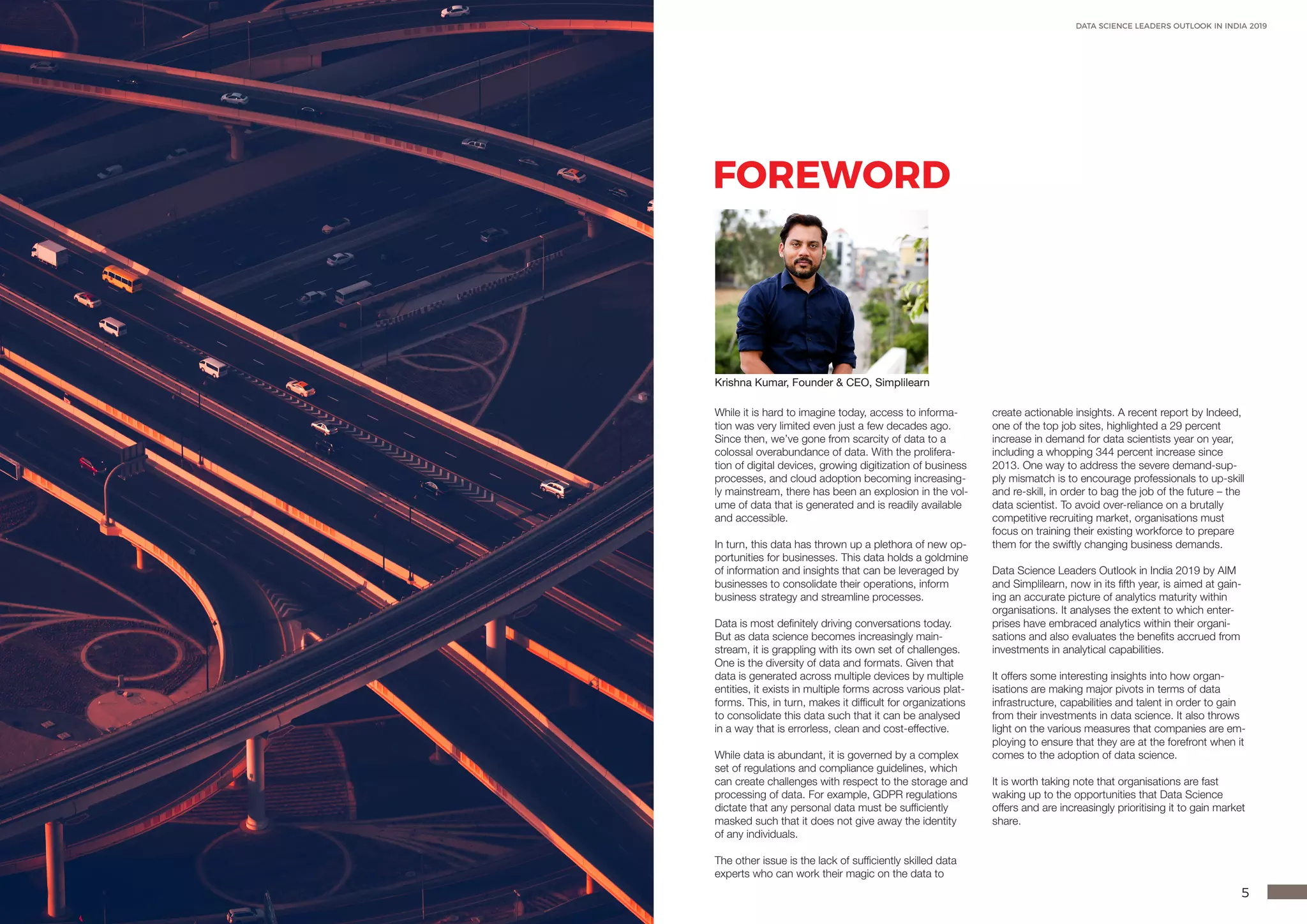 4 5
DATA SCIENCE LEADERS OUTLOOK IN INDIA 2019
FOREWORD
While it is hard to imagine today, access to informa-
tion was very limited even just a few decades ago.
Since then, we’ve gone from scarcity of data to a
colossal overabundance of data. With the prolifera-
tion of digital devices, growing digitization of business
processes, and cloud adoption becoming increasing-
ly mainstream, there has been an explosion in the vol-
ume of data that is generated and is readily available
and accessible.
In turn, this data has thrown up a plethora of new op-
portunities for businesses. This data holds a goldmine
of information and insights that can be leveraged by
businesses to consolidate their operations, inform
business strategy and streamline processes.
Data is most definitely driving conversations today.
But as data science becomes increasingly main-
stream, it is grappling with its own set of challenges.
One is the diversity of data and formats. Given that
data is generated across multiple devices by multiple
entities, it exists in multiple forms across various plat-
forms. This, in turn, makes it difficult for organizations
to consolidate this data such that it can be analysed
in a way that is errorless, clean and cost-effective.
While data is abundant, it is governed by a complex
set of regulations and compliance guidelines, which
can create challenges with respect to the storage and
processing of data. For example, GDPR regulations
dictate that any personal data must be sufficiently
masked such that it does not give away the identity
of any individuals.
The other issue is the lack of sufficiently skilled data
experts who can work their magic on the data to
create actionable insights. A recent report by Indeed,
one of the top job sites, highlighted a 29 percent
increase in demand for data scientists year on year,
including a whopping 344 percent increase since
2013. One way to address the severe demand-sup-
ply mismatch is to encourage professionals to up-skill
and re-skill, in order to bag the job of the future – the
data scientist. To avoid over-reliance on a brutally
competitive recruiting market, organisations must
focus on training their existing workforce to prepare
them for the swiftly changing business demands.
Data Science Leaders Outlook in India 2019 by AIM
and Simplilearn, now in its fifth year, is aimed at gain-
ing an accurate picture of analytics maturity within
organisations. It analyses the extent to which enter-
prises have embraced analytics within their organi-
sations and also evaluates the benefits accrued from
investments in analytical capabilities.
It offers some interesting insights into how organ-
isations are making major pivots in terms of data
infrastructure, capabilities and talent in order to gain
from their investments in data science. It also throws
light on the various measures that companies are em-
ploying to ensure that they are at the forefront when it
comes to the adoption of data science.
It is worth taking note that organisations are fast
waking up to the opportunities that Data Science
offers and are increasingly prioritising it to gain market
share.
Krishna Kumar, Founder & CEO, Simplilearn
 