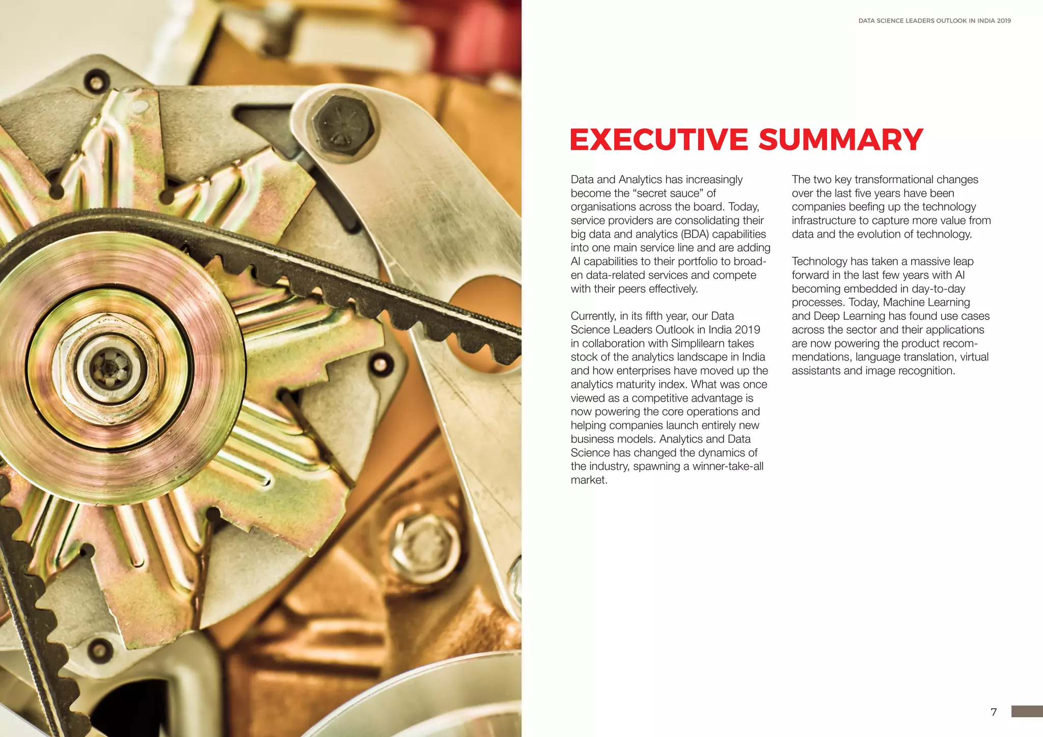 6 7
DATA SCIENCE LEADERS OUTLOOK IN INDIA 2019
EXECUTIVE SUMMARY
Data and Analytics has increasingly
become the “secret sauce” of
organisations across the board. Today,
service providers are consolidating their
big data and analytics (BDA) capabilities
into one main service line and are adding
AI capabilities to their portfolio to broad-
en data-related services and compete
with their peers effectively.
Currently, in its fifth year, our Data
Science Leaders Outlook in India 2019
in collaboration with Simplilearn takes
stock of the analytics landscape in India
and how enterprises have moved up the
analytics maturity index. What was once
viewed as a competitive advantage is
now powering the core operations and
helping companies launch entirely new
business models. Analytics and Data
Science has changed the dynamics of
the industry, spawning a winner-take-all
market.
The two key transformational changes
over the last five years have been
companies beefing up the technology
infrastructure to capture more value from
data and the evolution of technology.
Technology has taken a massive leap
forward in the last few years with AI
becoming embedded in day-to-day
processes. Today, Machine Learning
and Deep Learning has found use cases
across the sector and their applications
are now powering the product recom-
mendations, language translation, virtual
assistants and image recognition.
 