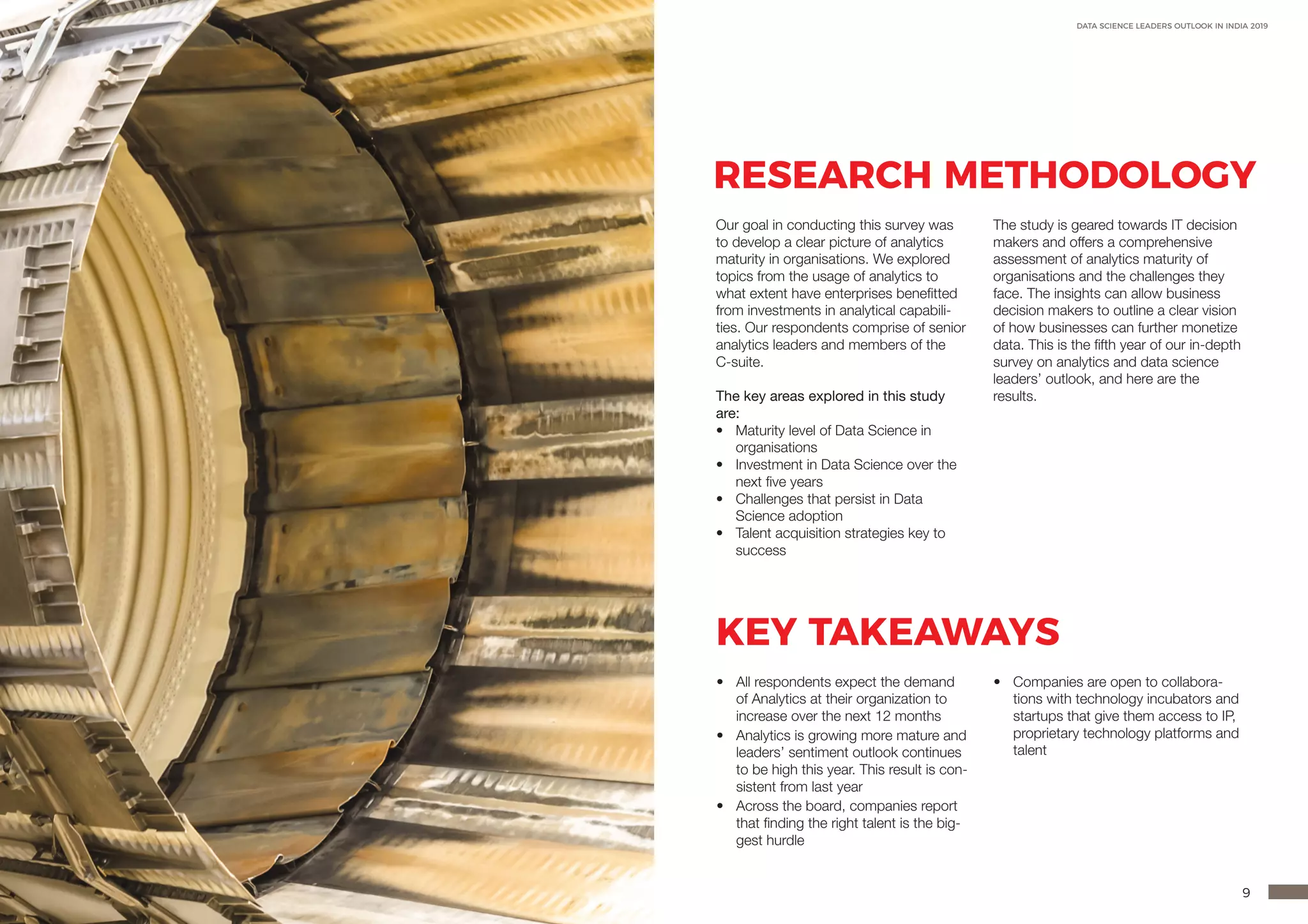 8 9
DATA SCIENCE LEADERS OUTLOOK IN INDIA 2019
RESEARCH METHODOLOGY
KEY TAKEAWAYS
•	 All respondents expect the demand
of Analytics at their organization to
increase over the next 12 months
•	 Analytics is growing more mature and
leaders’ sentiment outlook continues
to be high this year. This result is con-
sistent from last year
•	 Across the board, companies report
that finding the right talent is the big-
gest hurdle
•	 Companies are open to collabora-
tions with technology incubators and
startups that give them access to IP,
proprietary technology platforms and
talent
Our goal in conducting this survey was
to develop a clear picture of analytics
maturity in organisations. We explored
topics from the usage of analytics to
what extent have enterprises benefitted
from investments in analytical capabili-
ties. Our respondents comprise of senior
analytics leaders and members of the
C-suite.
The key areas explored in this study
are:
•	 Maturity level of Data Science in
organisations
•	 Investment in Data Science over the
next five years
•	 Challenges that persist in Data
Science adoption
•	 Talent acquisition strategies key to
success
The study is geared towards IT decision
makers and offers a comprehensive
assessment of analytics maturity of
organisations and the challenges they
face. The insights can allow business
decision makers to outline a clear vision
of how businesses can further monetize
data. This is the fifth year of our in-depth
survey on analytics and data science
leaders’ outlook, and here are the
results.
 