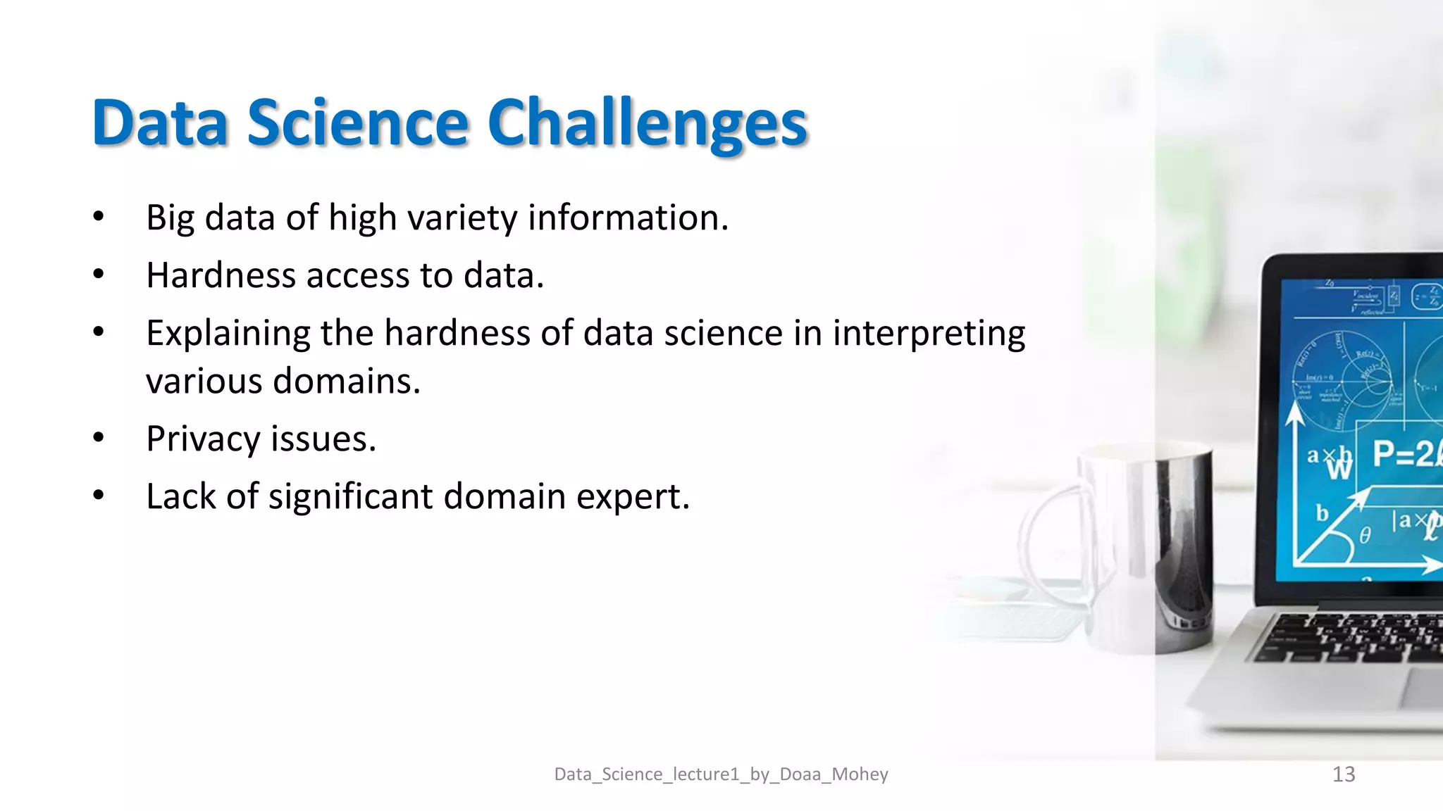 Data Science Challenges
• Big data of high variety information.
• Hardness access to data.
• Explaining the hardness of data science in interpreting
various domains.
• Privacy issues.
• Lack of significant domain expert.
13
Data_Science_lecture1_by_Doaa_Mohey
 