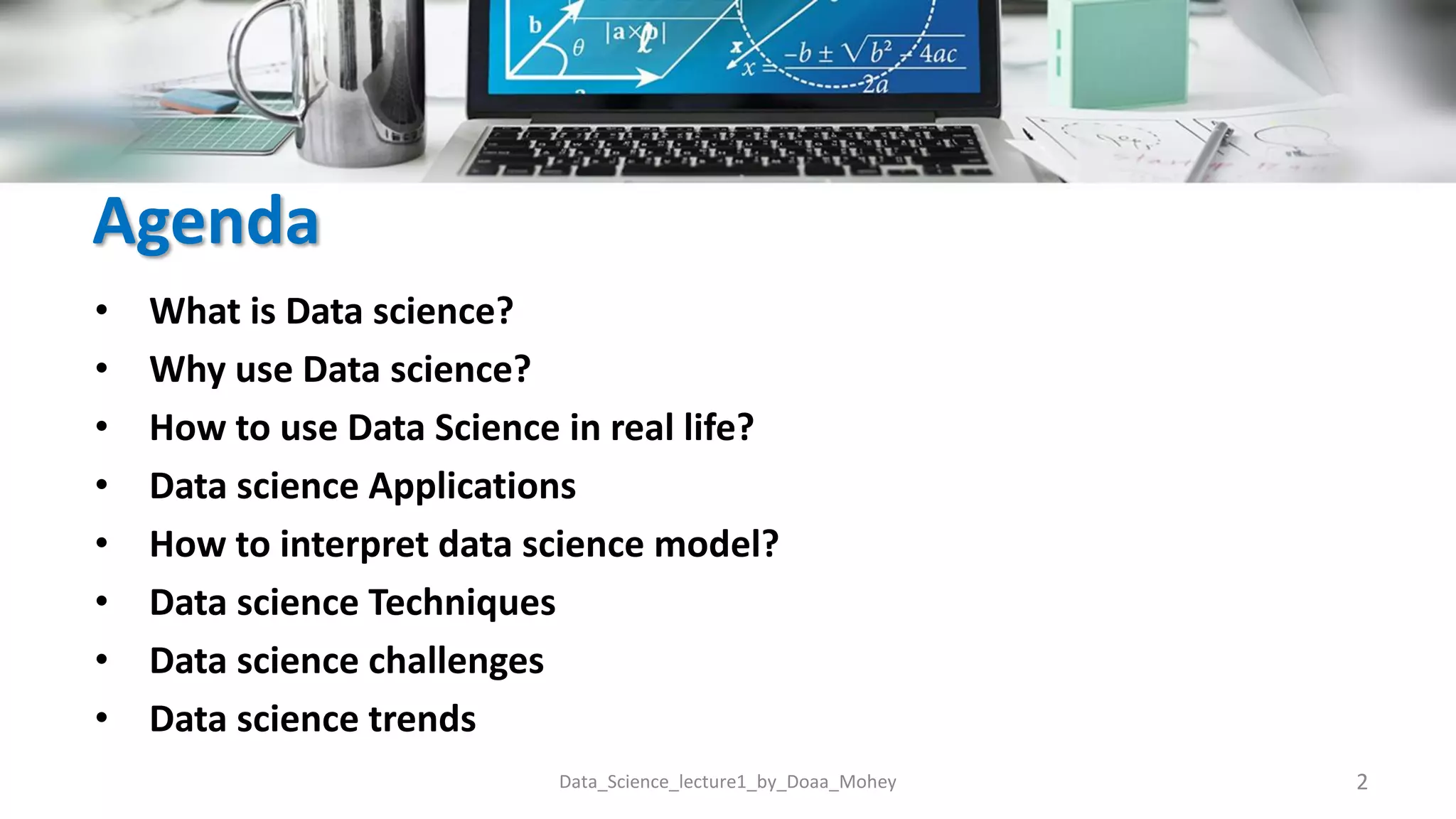 Agenda
• What is Data science?
• Why use Data science?
• How to use Data Science in real life?
• Data science Applications
• How to interpret data science model?
• Data science Techniques
• Data science challenges
• Data science trends
2
Data_Science_lecture1_by_Doaa_Mohey
 