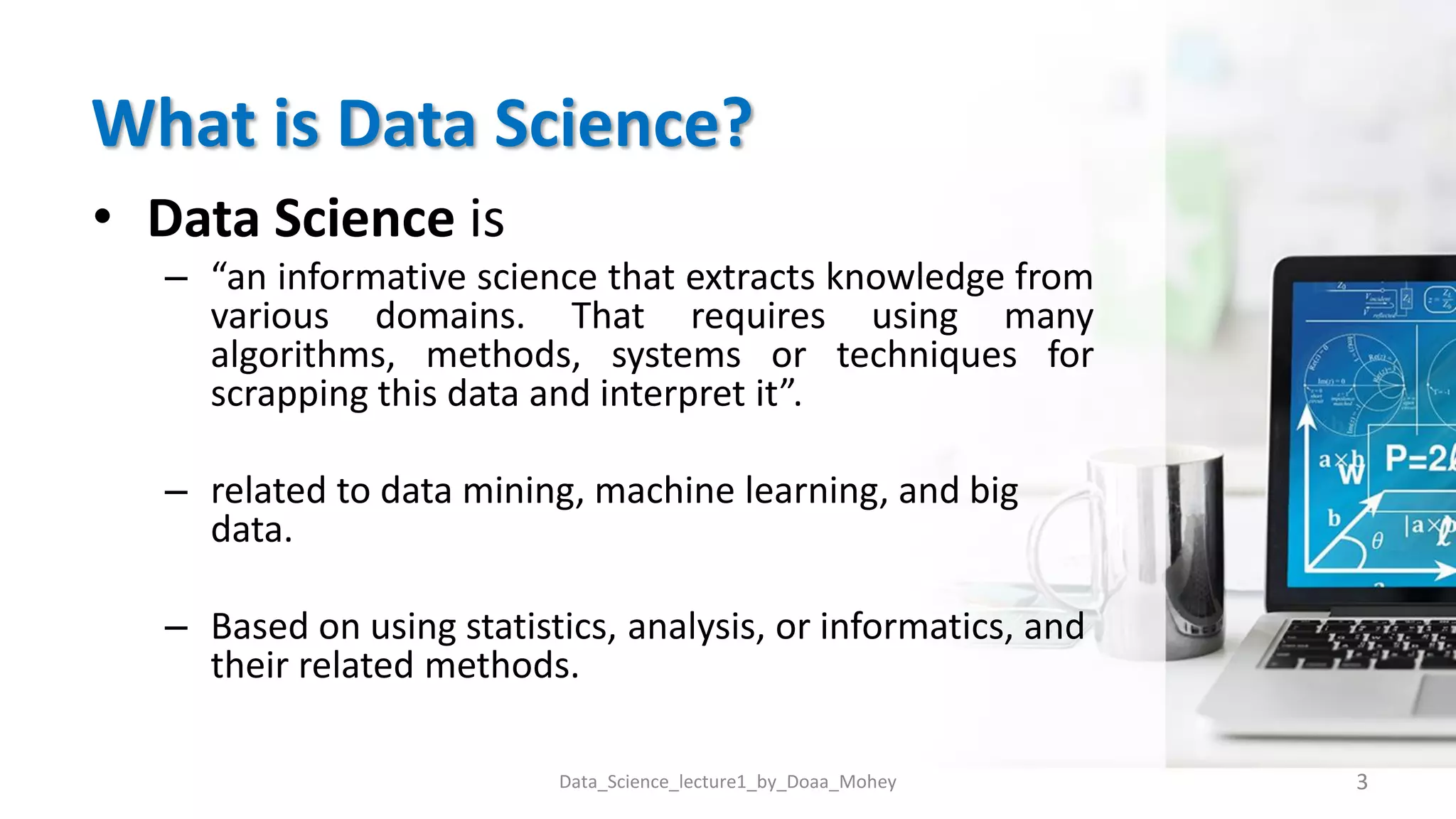 What is Data Science?
• Data Science is
– “an informative science that extracts knowledge from
various domains. That requires using many
algorithms, methods, systems or techniques for
scrapping this data and interpret it”.
– related to data mining, machine learning, and big
data.
– Based on using statistics, analysis, or informatics, and
their related methods.
3
Data_Science_lecture1_by_Doaa_Mohey
 
