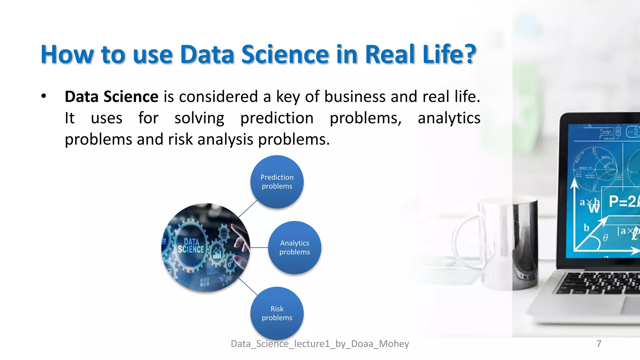 How to use Data Science in Real Life?
• Data Science is considered a key of business and real life.
It uses for solving prediction problems, analytics
problems and risk analysis problems.
7
Data_Science_lecture1_by_Doaa_Mohey
Prediction
problems
Analytics
problems
Risk
problems
 