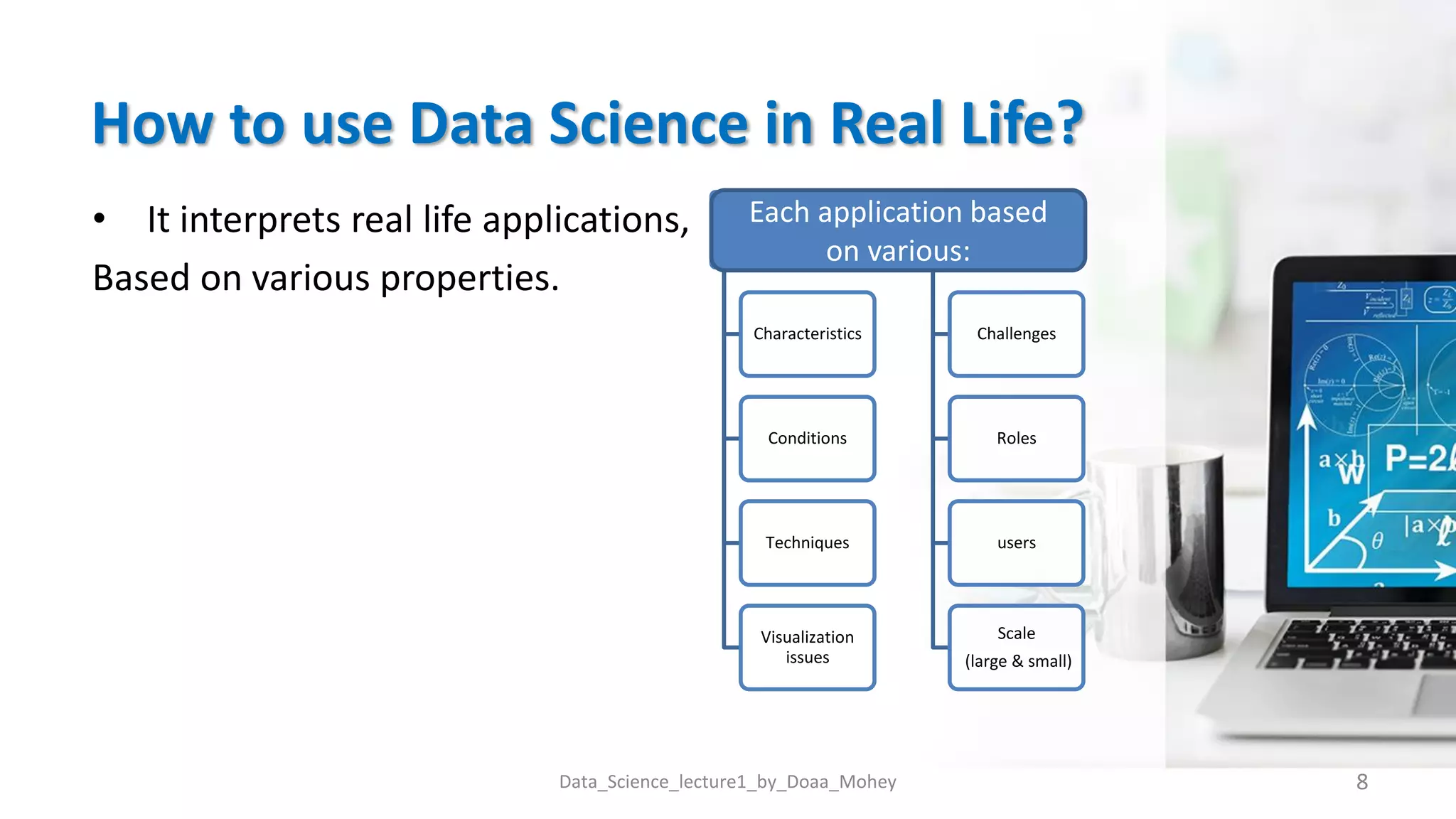 How to use Data Science in Real Life?
• It interprets real life applications,
Based on various properties.
8
Data_Science_lecture1_by_Doaa_Mohey
Characteristics
Conditions
Techniques
Visualization
issues
Challenges
Roles
users
Scale
(large & small)
Each application based
on various:
 