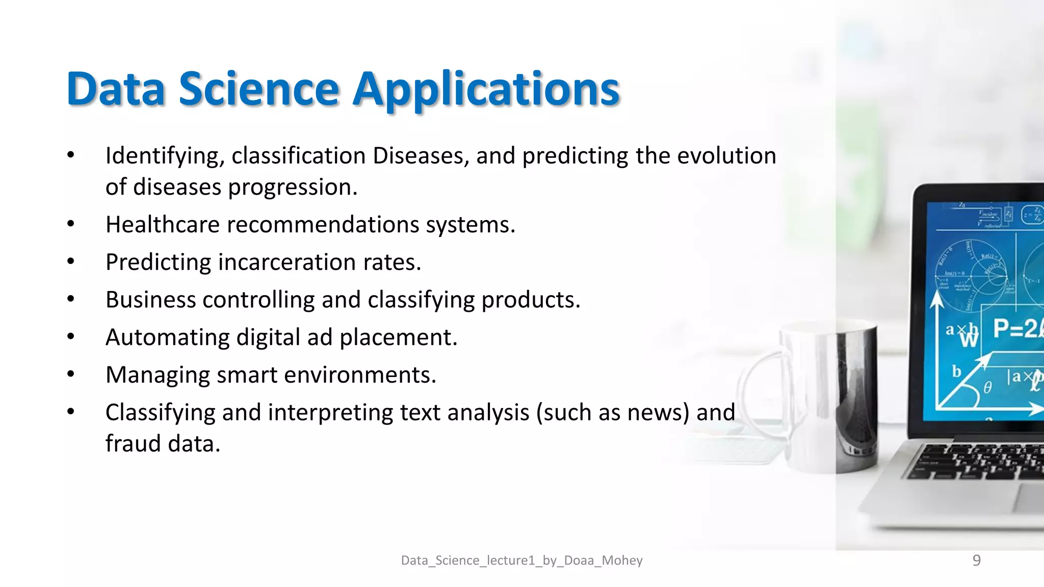 Data Science Applications
• Identifying, classification Diseases, and predicting the evolution
of diseases progression.
• Healthcare recommendations systems.
• Predicting incarceration rates.
• Business controlling and classifying products.
• Automating digital ad placement.
• Managing smart environments.
• Classifying and interpreting text analysis (such as news) and
fraud data.
9
Data_Science_lecture1_by_Doaa_Mohey
 