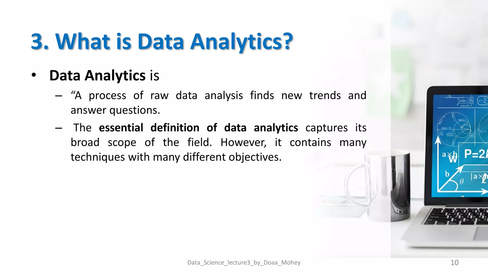 3. What is Data Analytics?
• Data Analytics is
– “A process of raw data analysis finds new trends and
answer questions.
– The essential definition of data analytics captures its
broad scope of the field. However, it contains many
techniques with many different objectives.
10
Data_Science_lecture3_by_Doaa_Mohey
 