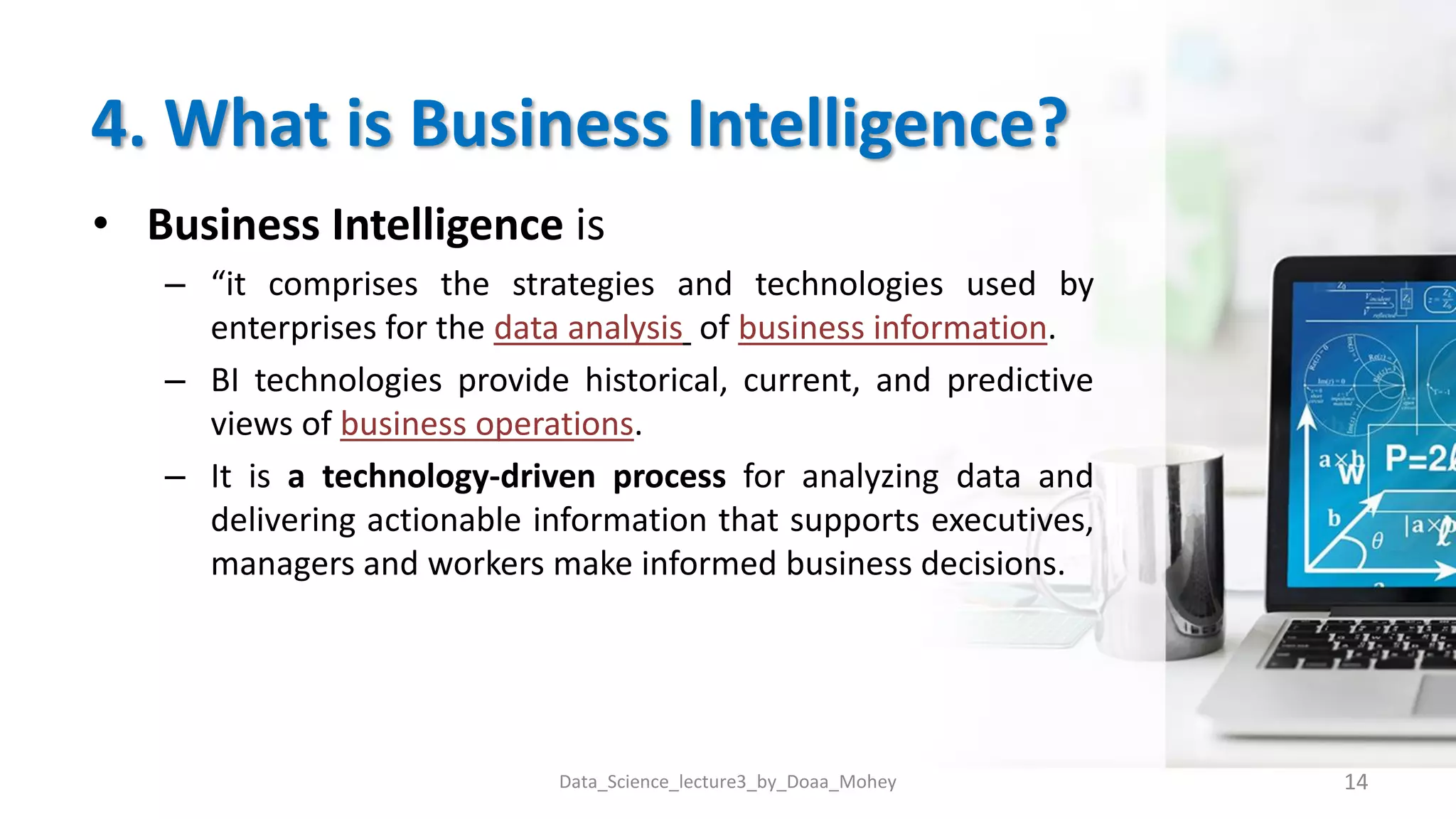 4. What is Business Intelligence?
• Business Intelligence is
– “it comprises the strategies and technologies used by
enterprises for the data analysis of business information.
– BI technologies provide historical, current, and predictive
views of business operations.
– It is a technology-driven process for analyzing data and
delivering actionable information that supports executives,
managers and workers make informed business decisions.
14
Data_Science_lecture3_by_Doaa_Mohey
 