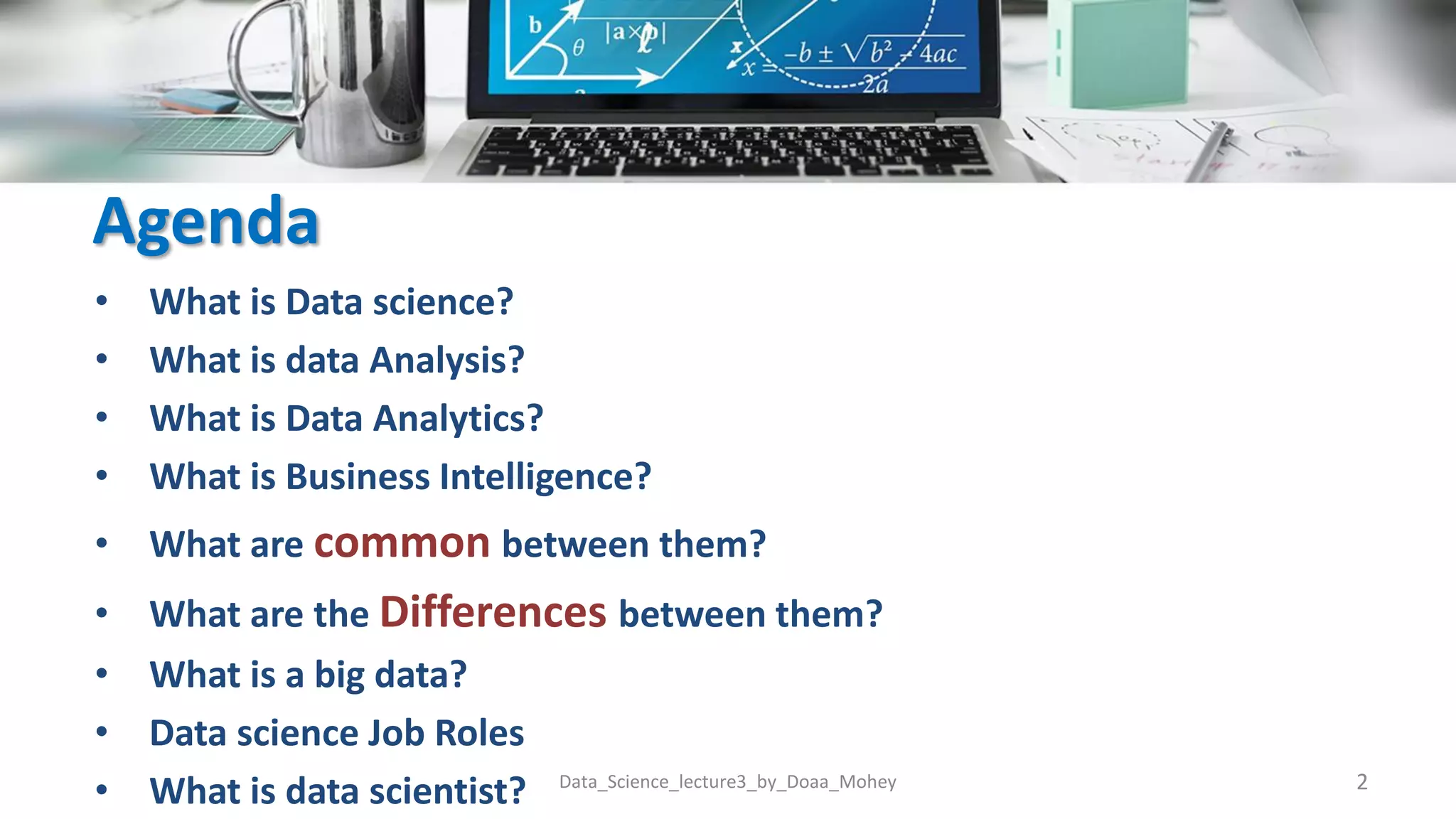 Agenda
• What is Data science?
• What is data Analysis?
• What is Data Analytics?
• What is Business Intelligence?
• What are common between them?
• What are the Differences between them?
• What is a big data?
• Data science Job Roles
• What is data scientist? 2
Data_Science_lecture3_by_Doaa_Mohey
 