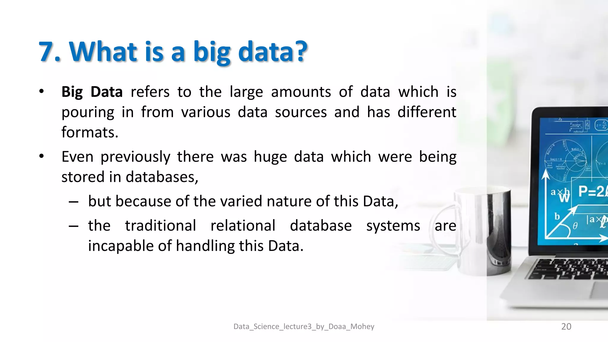 7. What is a big data?
Data_Science_lecture3_by_Doaa_Mohey 20
• Big Data refers to the large amounts of data which is
pouring in from various data sources and has different
formats.
• Even previously there was huge data which were being
stored in databases,
– but because of the varied nature of this Data,
– the traditional relational database systems are
incapable of handling this Data.
 