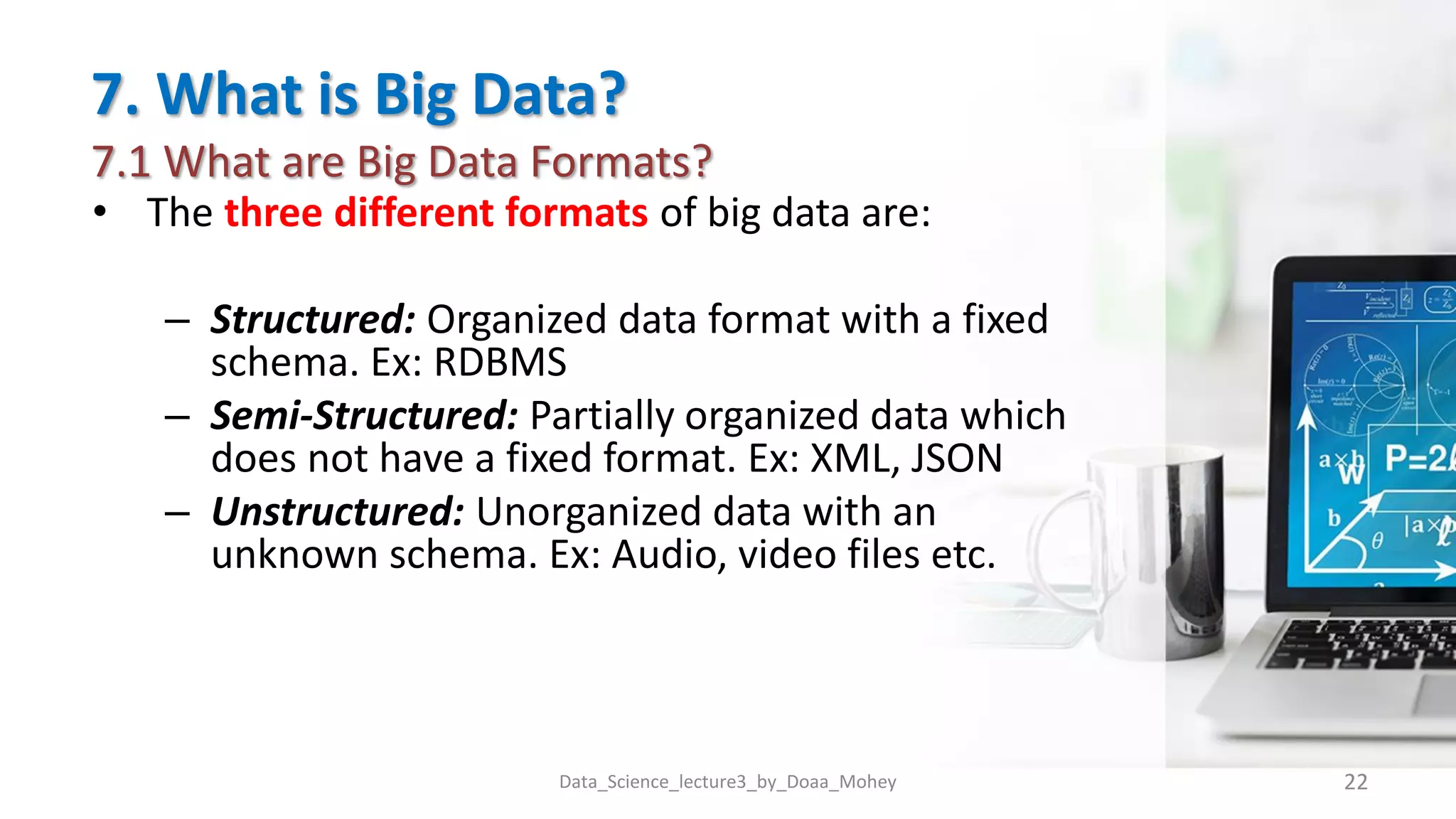 7. What is Big Data?
7.1 What are Big Data Formats?
• The three different formats of big data are:
– Structured: Organized data format with a fixed
schema. Ex: RDBMS
– Semi-Structured: Partially organized data which
does not have a fixed format. Ex: XML, JSON
– Unstructured: Unorganized data with an
unknown schema. Ex: Audio, video files etc.
Data_Science_lecture3_by_Doaa_Mohey 22
 