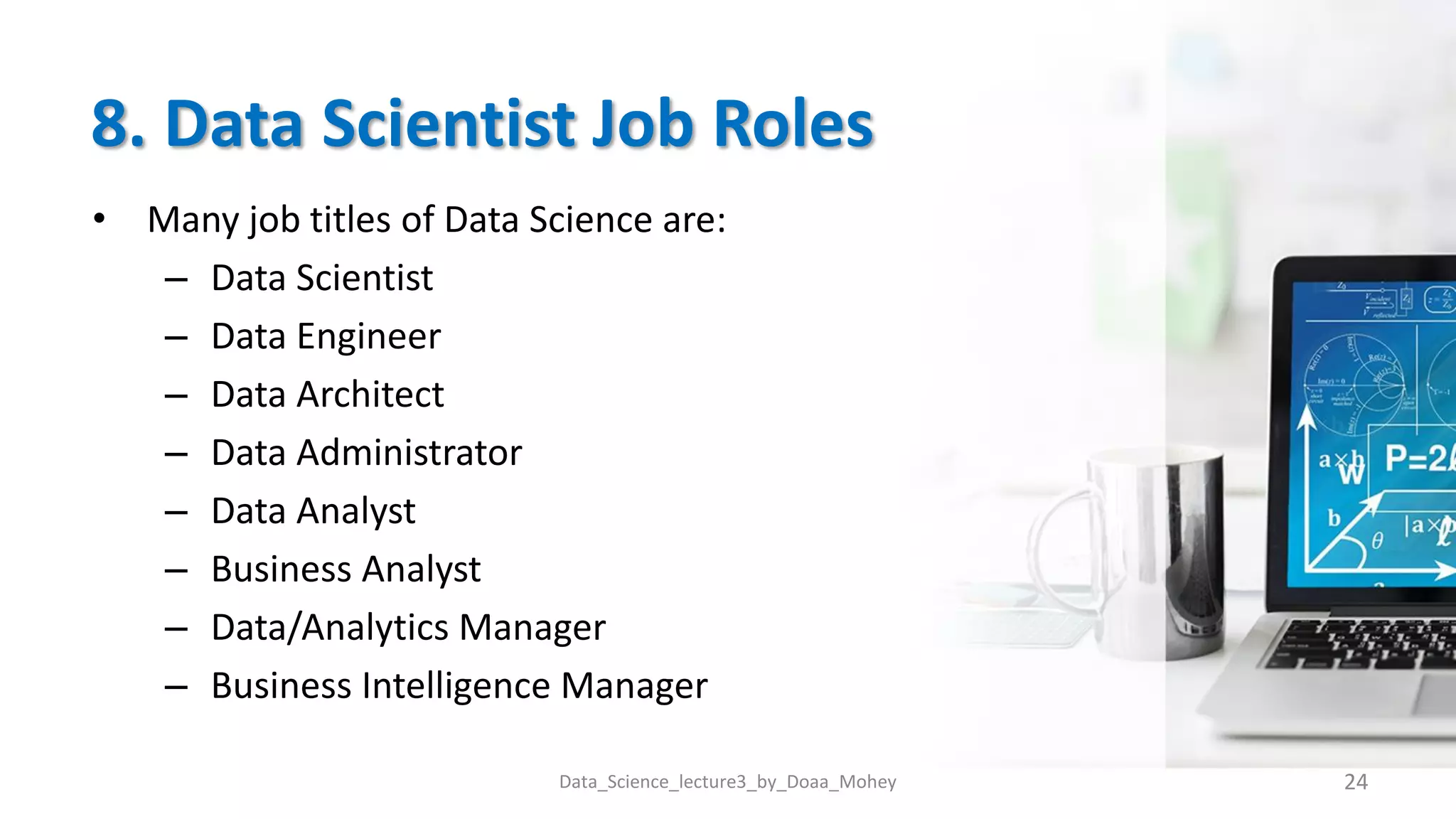 8. Data Scientist Job Roles
• Many job titles of Data Science are:
– Data Scientist
– Data Engineer
– Data Architect
– Data Administrator
– Data Analyst
– Business Analyst
– Data/Analytics Manager
– Business Intelligence Manager
Data_Science_lecture3_by_Doaa_Mohey 24
 