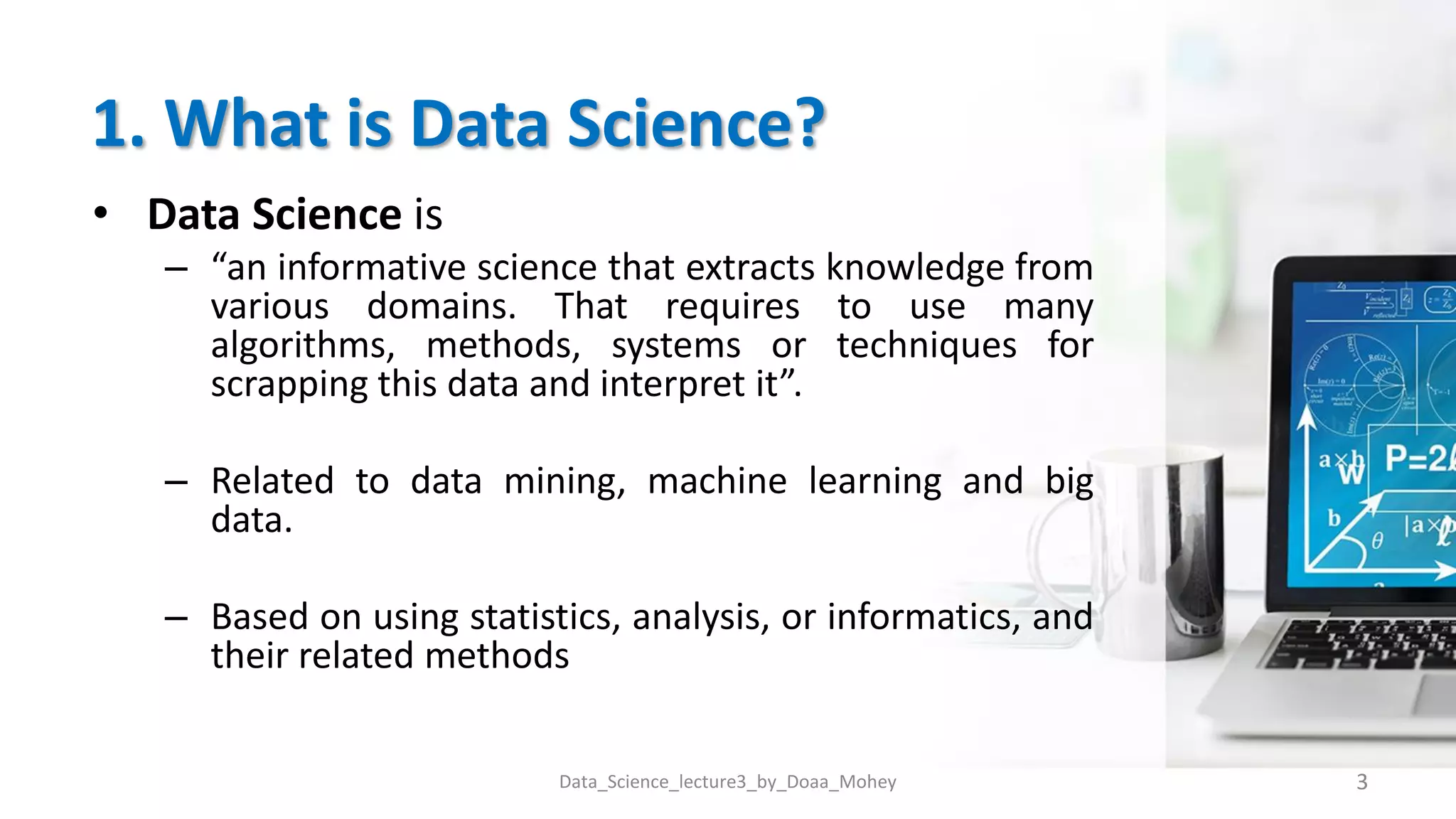 1. What is Data Science?
• Data Science is
– “an informative science that extracts knowledge from
various domains. That requires to use many
algorithms, methods, systems or techniques for
scrapping this data and interpret it”.
– Related to data mining, machine learning and big
data.
– Based on using statistics, analysis, or informatics, and
their related methods
3
Data_Science_lecture3_by_Doaa_Mohey
 