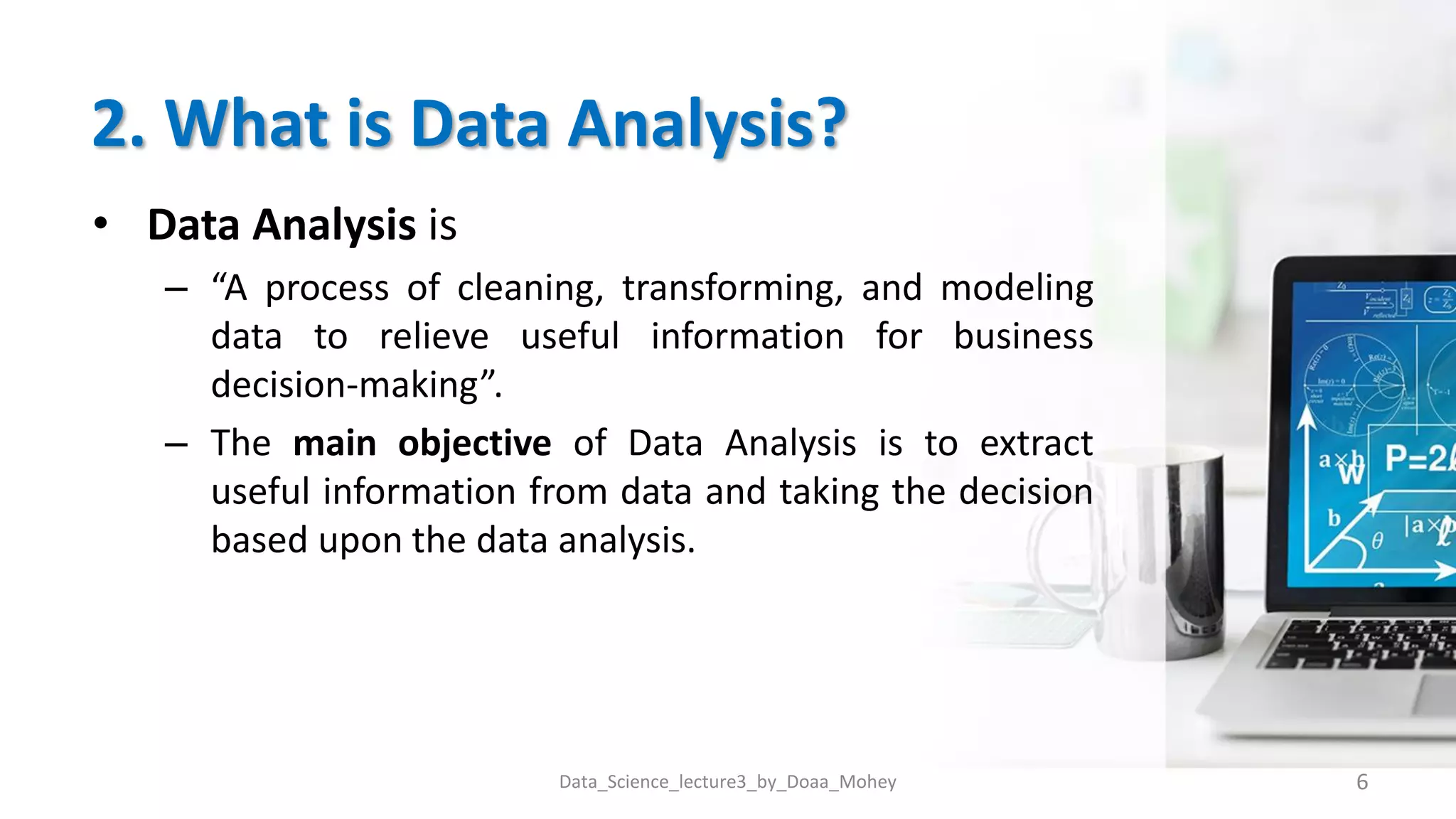 2. What is Data Analysis?
• Data Analysis is
– “A process of cleaning, transforming, and modeling
data to relieve useful information for business
decision-making”.
– The main objective of Data Analysis is to extract
useful information from data and taking the decision
based upon the data analysis.
6
Data_Science_lecture3_by_Doaa_Mohey
 