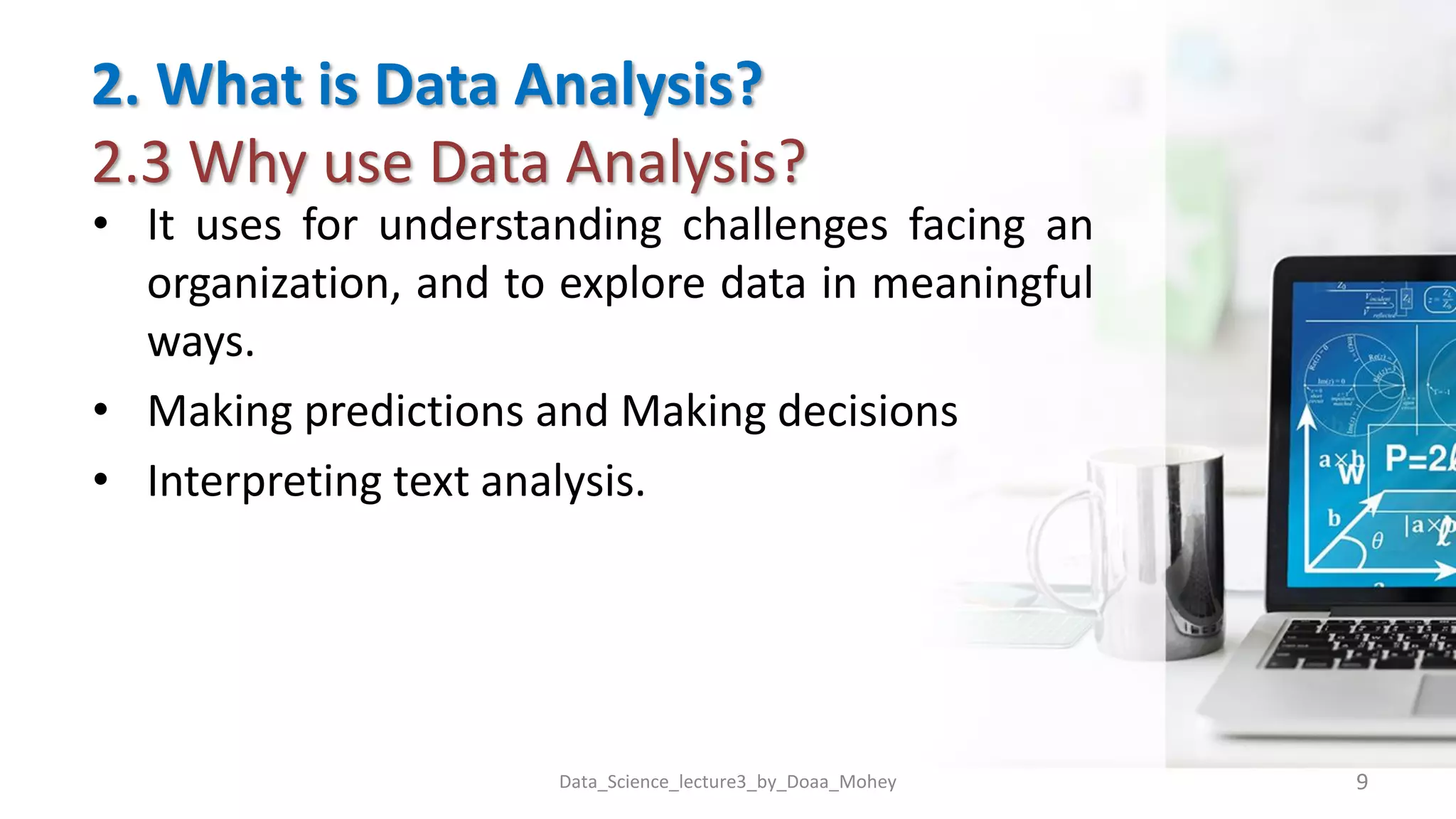 2. What is Data Analysis?
2.3 Why use Data Analysis?
• It uses for understanding challenges facing an
organization, and to explore data in meaningful
ways.
• Making predictions and Making decisions
• Interpreting text analysis.
Data_Science_lecture3_by_Doaa_Mohey 9
 