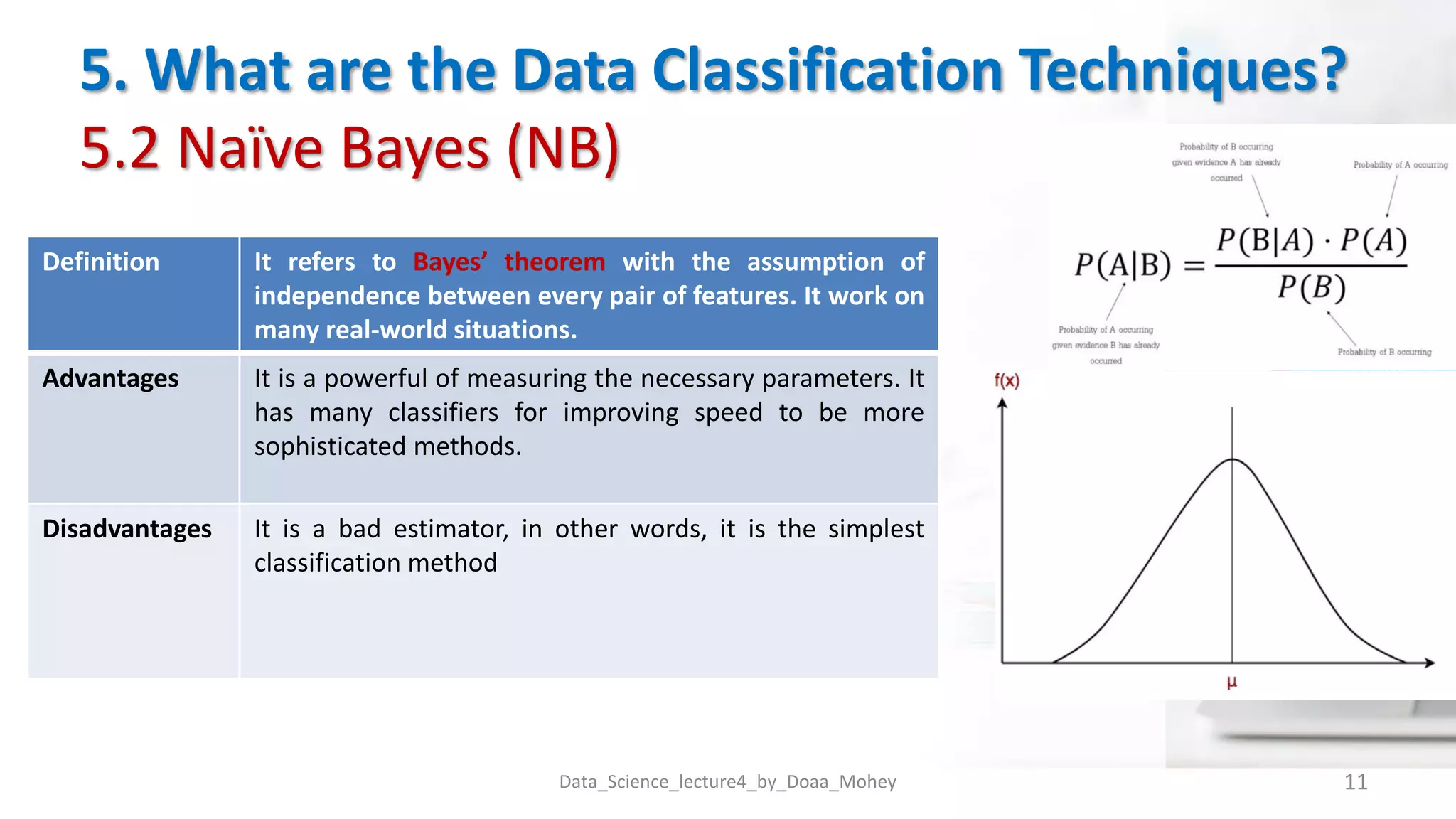 5. What are the Data Classification Techniques?
5.2 Naïve Bayes (NB)
Data_Science_lecture4_by_Doaa_Mohey 11
Definition It refers to Bayes’ theorem with the assumption of
independence between every pair of features. It work on
many real-world situations.
Advantages It is a powerful of measuring the necessary parameters. It
has many classifiers for improving speed to be more
sophisticated methods.
Disadvantages It is a bad estimator, in other words, it is the simplest
classification method
 