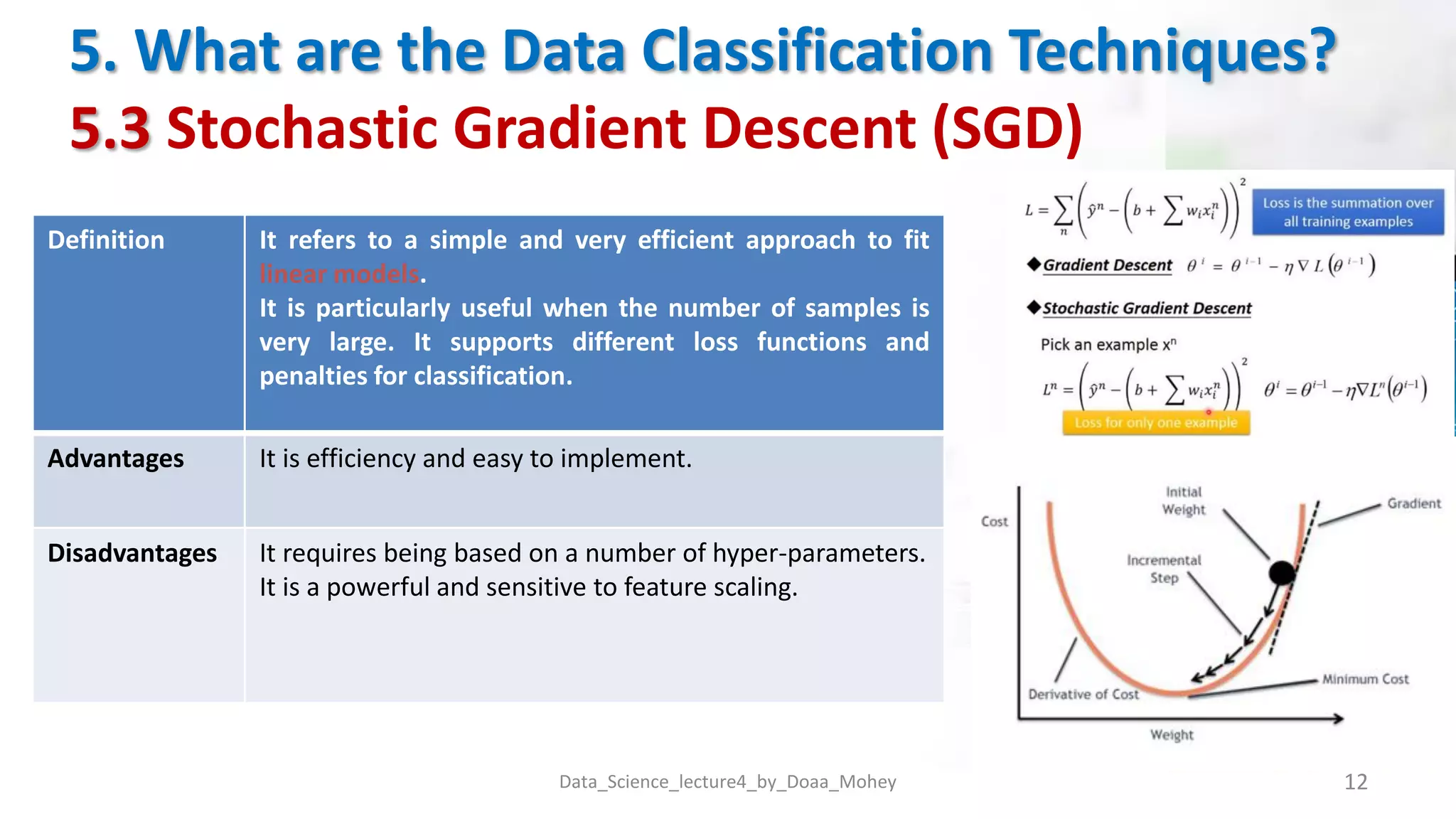 5. What are the Data Classification Techniques?
5.3 Stochastic Gradient Descent (SGD)
Data_Science_lecture4_by_Doaa_Mohey 12
Definition It refers to a simple and very efficient approach to fit
linear models.
It is particularly useful when the number of samples is
very large. It supports different loss functions and
penalties for classification.
Advantages It is efficiency and easy to implement.
Disadvantages It requires being based on a number of hyper-parameters.
It is a powerful and sensitive to feature scaling.
 