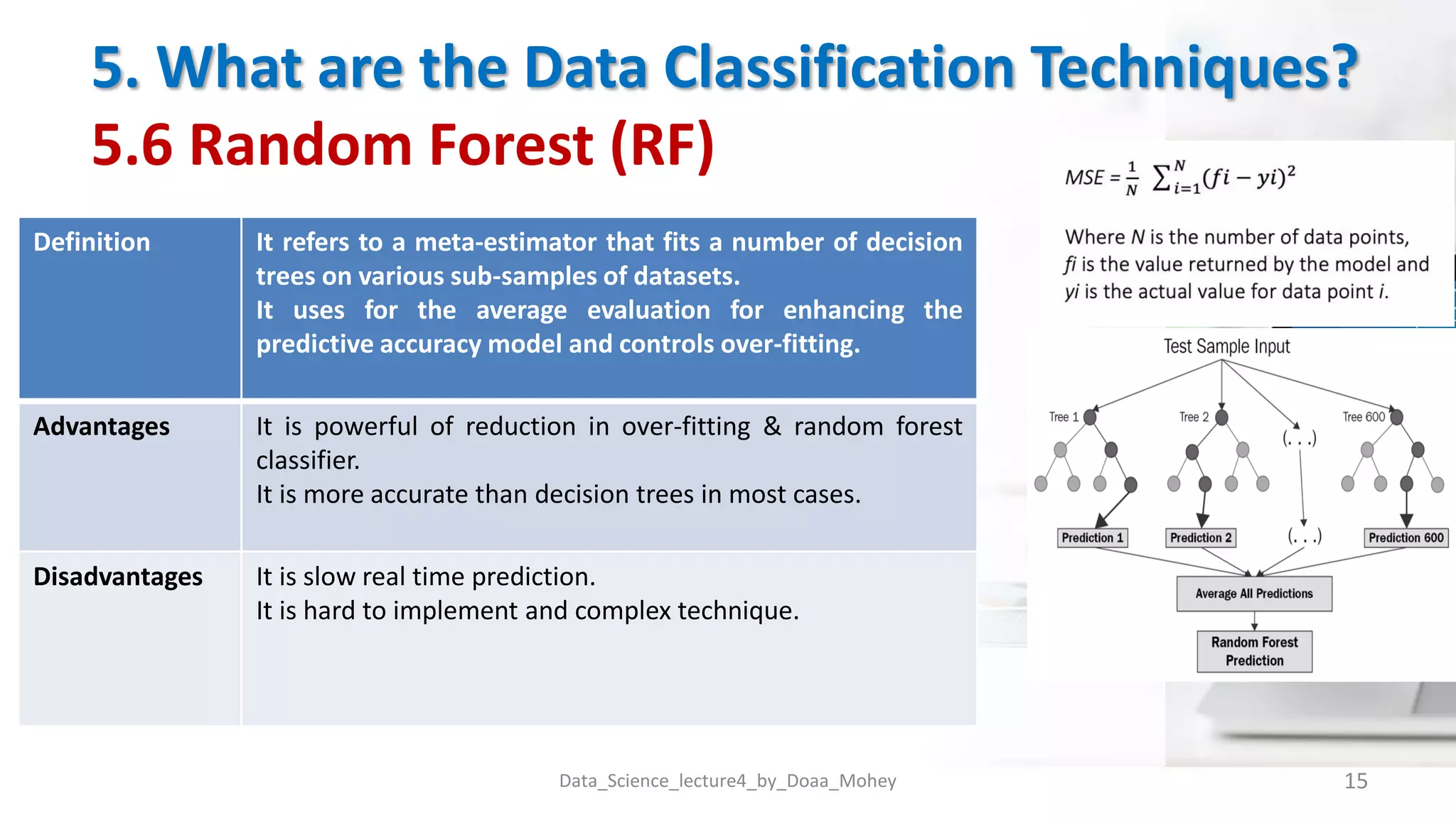 5. What are the Data Classification Techniques?
5.6 Random Forest (RF)
Data_Science_lecture4_by_Doaa_Mohey 15
Definition It refers to a meta-estimator that fits a number of decision
trees on various sub-samples of datasets.
It uses for the average evaluation for enhancing the
predictive accuracy model and controls over-fitting.
Advantages It is powerful of reduction in over-fitting & random forest
classifier.
It is more accurate than decision trees in most cases.
Disadvantages It is slow real time prediction.
It is hard to implement and complex technique.
 