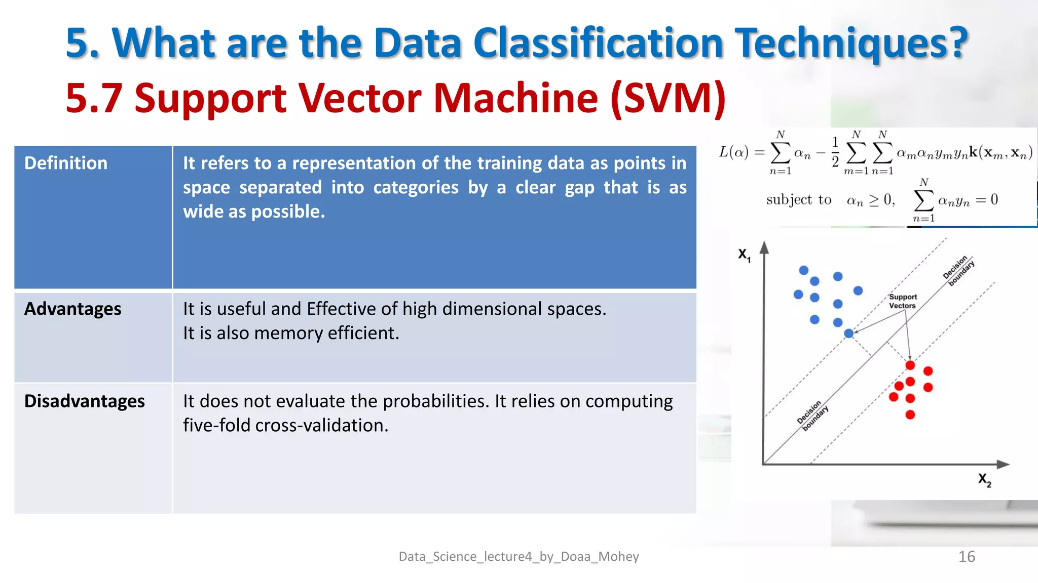 5. What are the Data Classification Techniques?
5.7 Support Vector Machine (SVM)
Data_Science_lecture4_by_Doaa_Mohey 16
Definition It refers to a representation of the training data as points in
space separated into categories by a clear gap that is as
wide as possible.
Advantages It is useful and Effective of high dimensional spaces.
It is also memory efficient.
Disadvantages It does not evaluate the probabilities. It relies on computing
five-fold cross-validation.
 