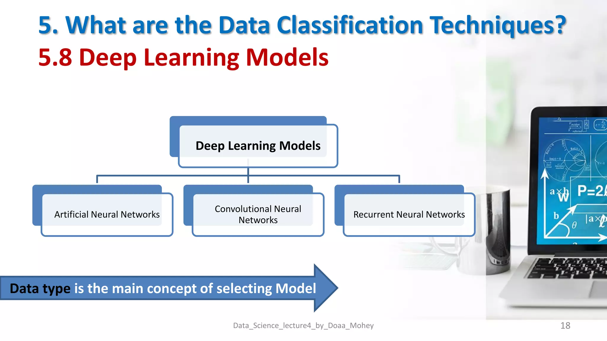 5. What are the Data Classification Techniques?
5.8 Deep Learning Models
Data_Science_lecture4_by_Doaa_Mohey 18
Deep Learning Models
Artificial Neural Networks
Convolutional Neural
Networks
Recurrent Neural Networks
Data type is the main concept of selecting Model
 