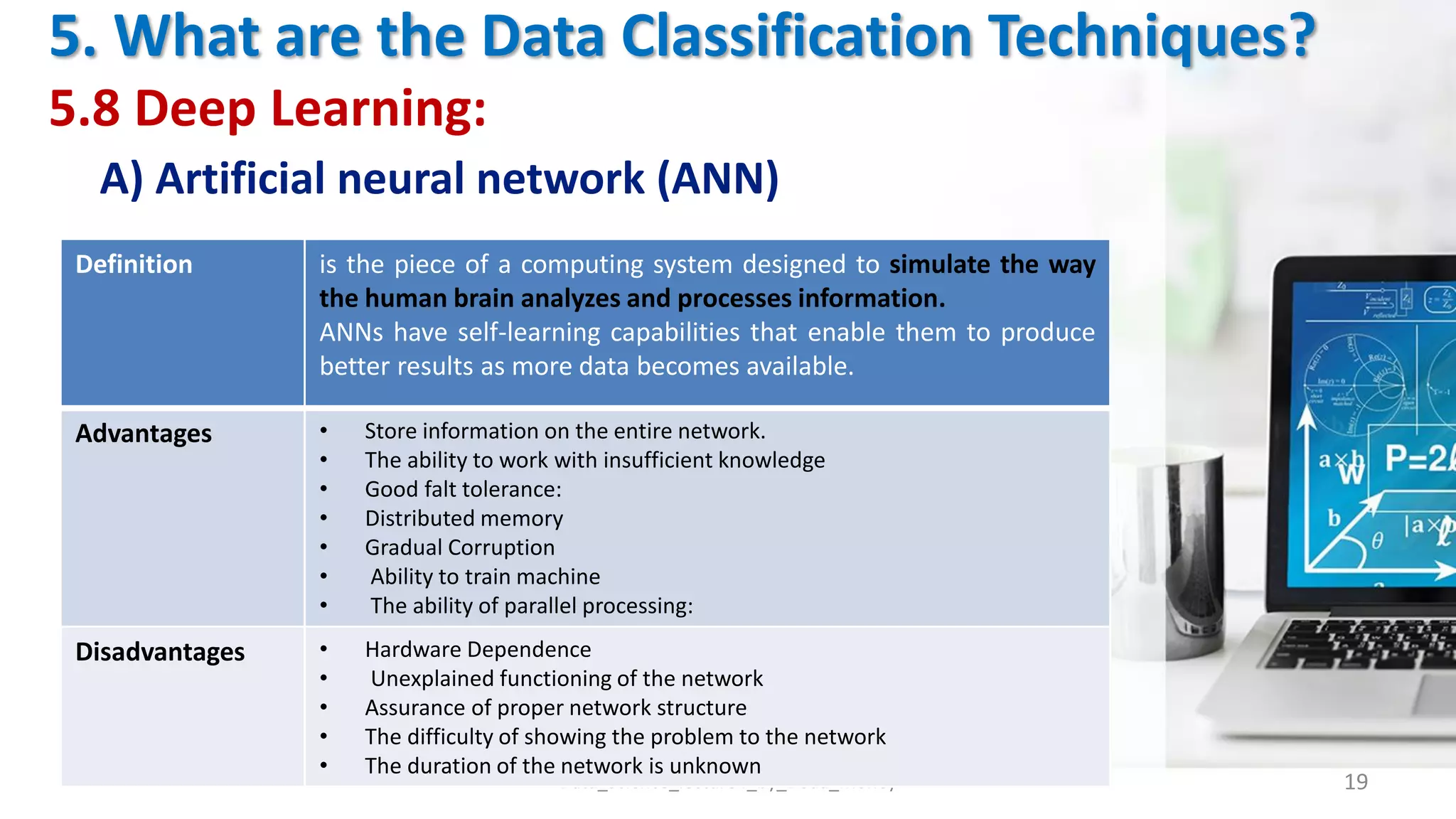 5. What are the Data Classification Techniques?
5.8 Deep Learning:
A) Artificial neural network (ANN)
Data_Science_lecture4_by_Doaa_Mohey 19
Definition is the piece of a computing system designed to simulate the way
the human brain analyzes and processes information.
ANNs have self-learning capabilities that enable them to produce
better results as more data becomes available.
Advantages • Store information on the entire network.
• The ability to work with insufficient knowledge
• Good falt tolerance:
• Distributed memory
• Gradual Corruption
• Ability to train machine
• The ability of parallel processing:
Disadvantages • Hardware Dependence
• Unexplained functioning of the network
• Assurance of proper network structure
• The difficulty of showing the problem to the network
• The duration of the network is unknown
 