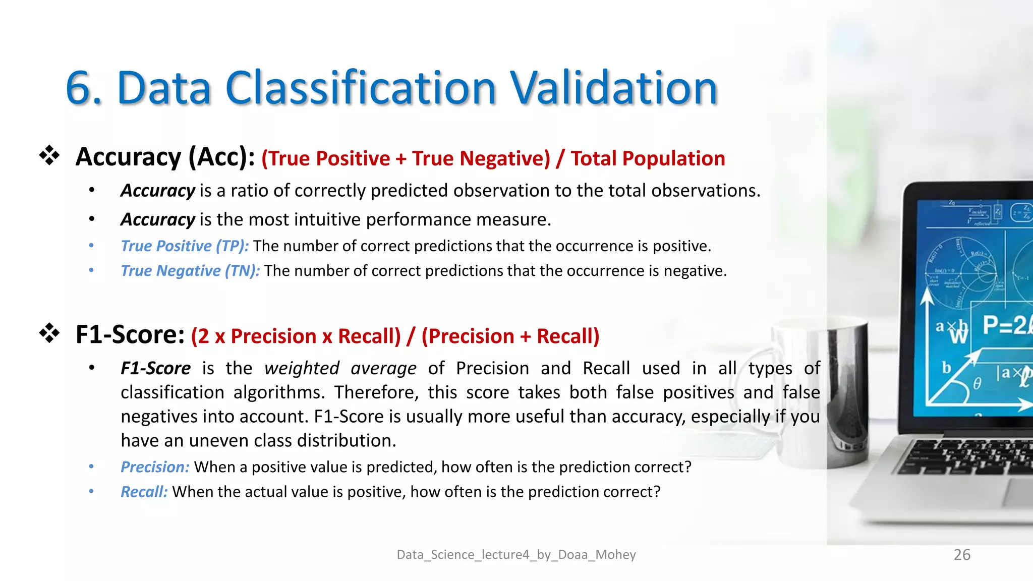 6. Data Classification Validation
 Accuracy (Acc): (True Positive + True Negative) / Total Population
• Accuracy is a ratio of correctly predicted observation to the total observations.
• Accuracy is the most intuitive performance measure.
• True Positive (TP): The number of correct predictions that the occurrence is positive.
• True Negative (TN): The number of correct predictions that the occurrence is negative.
 F1-Score: (2 x Precision x Recall) / (Precision + Recall)
• F1-Score is the weighted average of Precision and Recall used in all types of
classification algorithms. Therefore, this score takes both false positives and false
negatives into account. F1-Score is usually more useful than accuracy, especially if you
have an uneven class distribution.
• Precision: When a positive value is predicted, how often is the prediction correct?
• Recall: When the actual value is positive, how often is the prediction correct?
Data_Science_lecture4_by_Doaa_Mohey 26
 