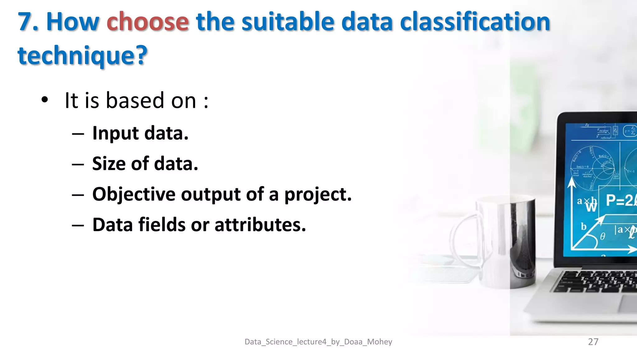 7. How choose the suitable data classification
technique?
Data_Science_lecture4_by_Doaa_Mohey 27
• It is based on :
– Input data.
– Size of data.
– Objective output of a project.
– Data fields or attributes.
 