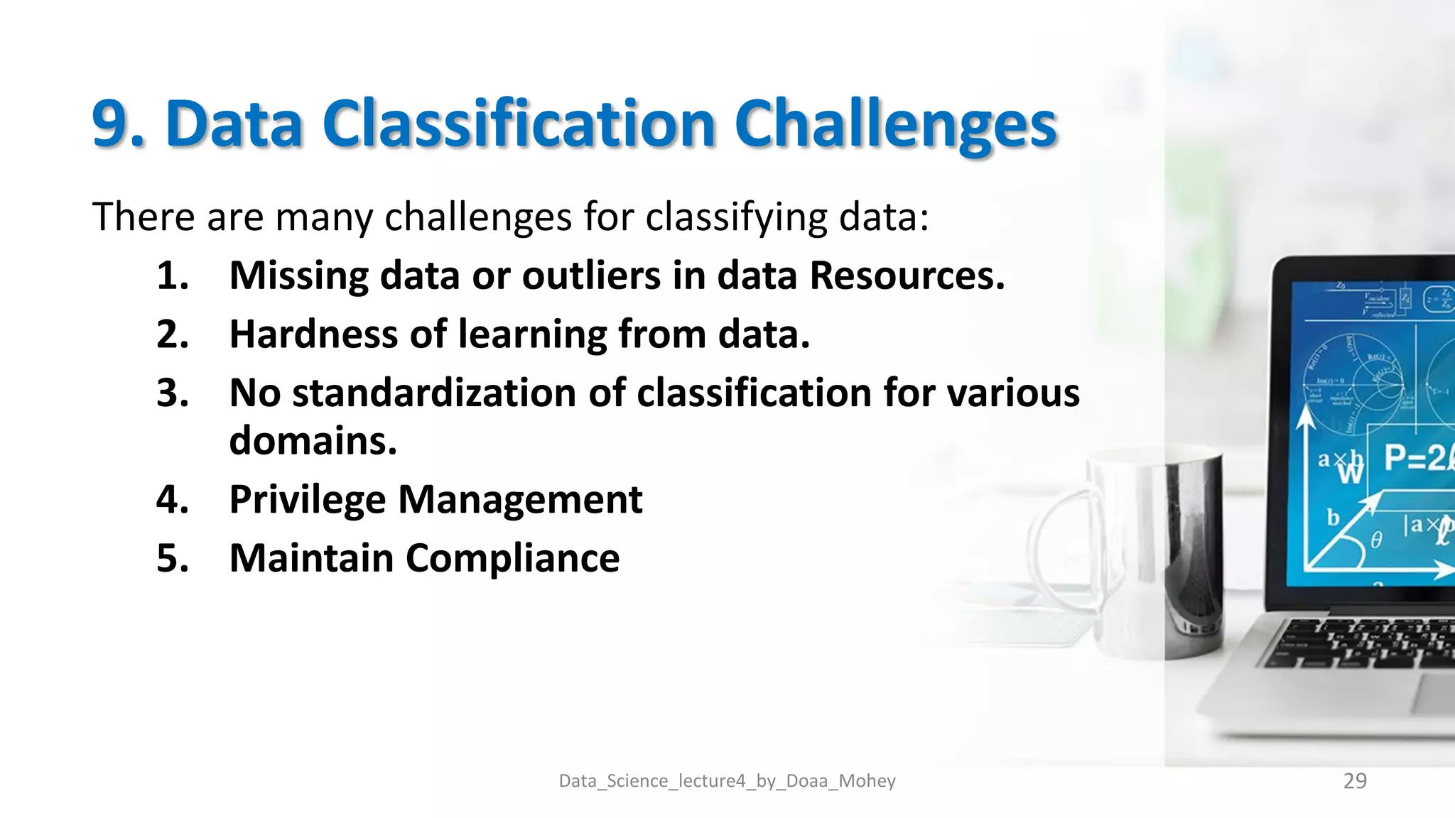 9. Data Classification Challenges
There are many challenges for classifying data:
1. Missing data or outliers in data Resources.
2. Hardness of learning from data.
3. No standardization of classification for various
domains.
4. Privilege Management
5. Maintain Compliance
Data_Science_lecture4_by_Doaa_Mohey 29
 