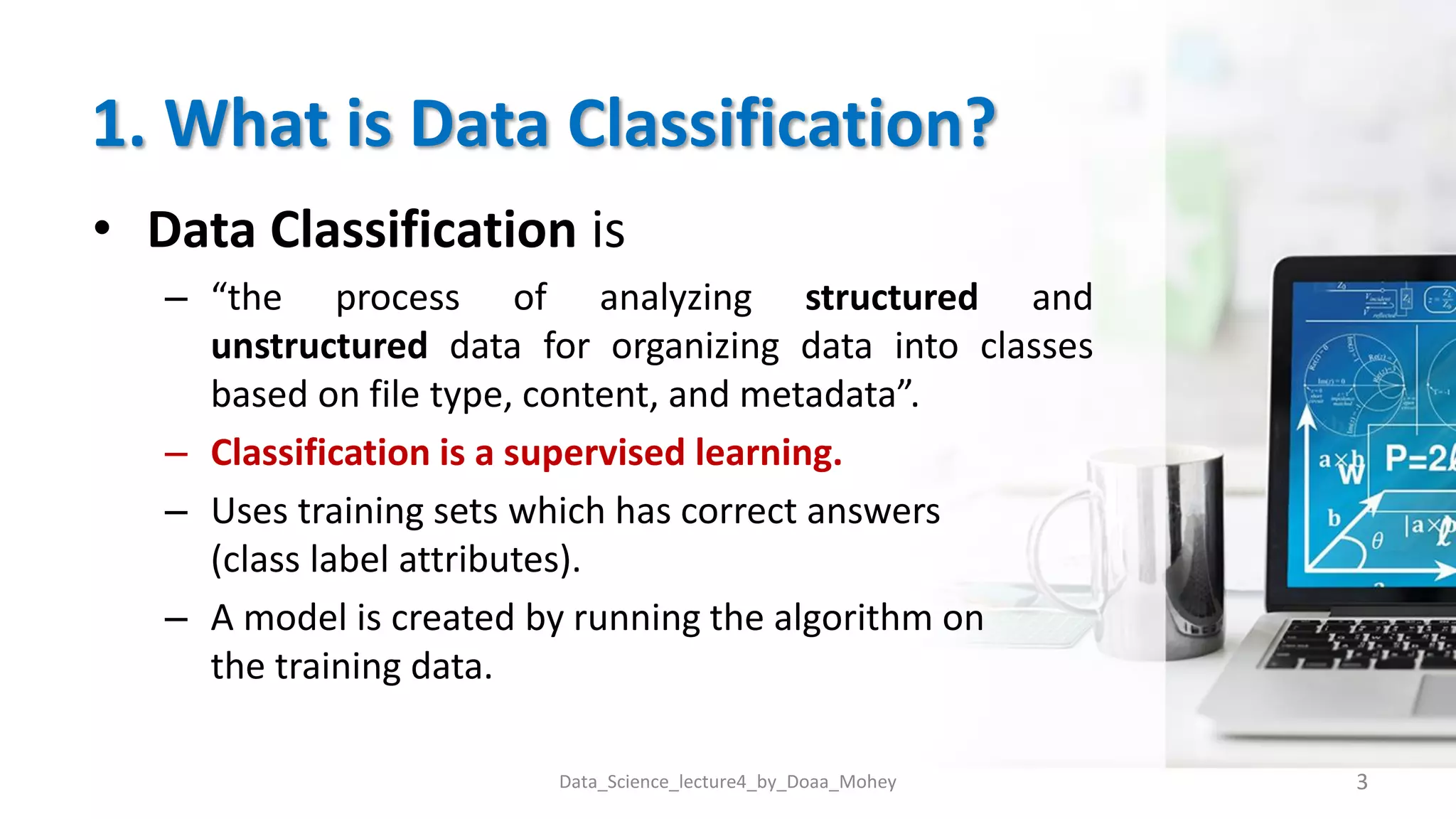1. What is Data Classification?
• Data Classification is
– “the process of analyzing structured and
unstructured data for organizing data into classes
based on file type, content, and metadata”.
– Classification is a supervised learning.
– Uses training sets which has correct answers
(class label attributes).
– A model is created by running the algorithm on
the training data.
3
Data_Science_lecture4_by_Doaa_Mohey
 