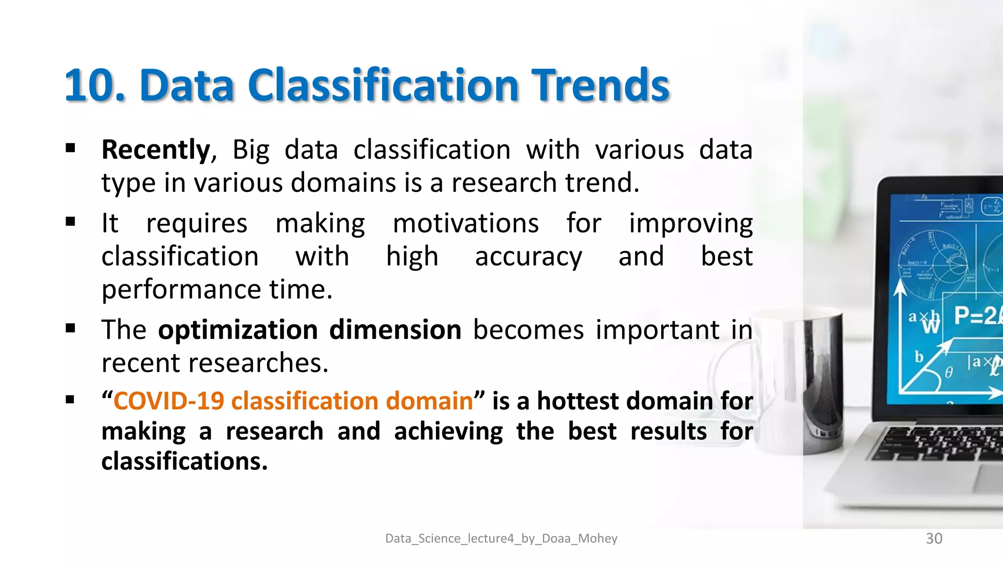 10. Data Classification Trends
 Recently, Big data classification with various data
type in various domains is a research trend.
 It requires making motivations for improving
classification with high accuracy and best
performance time.
 The optimization dimension becomes important in
recent researches.
 “COVID-19 classification domain” is a hottest domain for
making a research and achieving the best results for
classifications.
Data_Science_lecture4_by_Doaa_Mohey 30
 