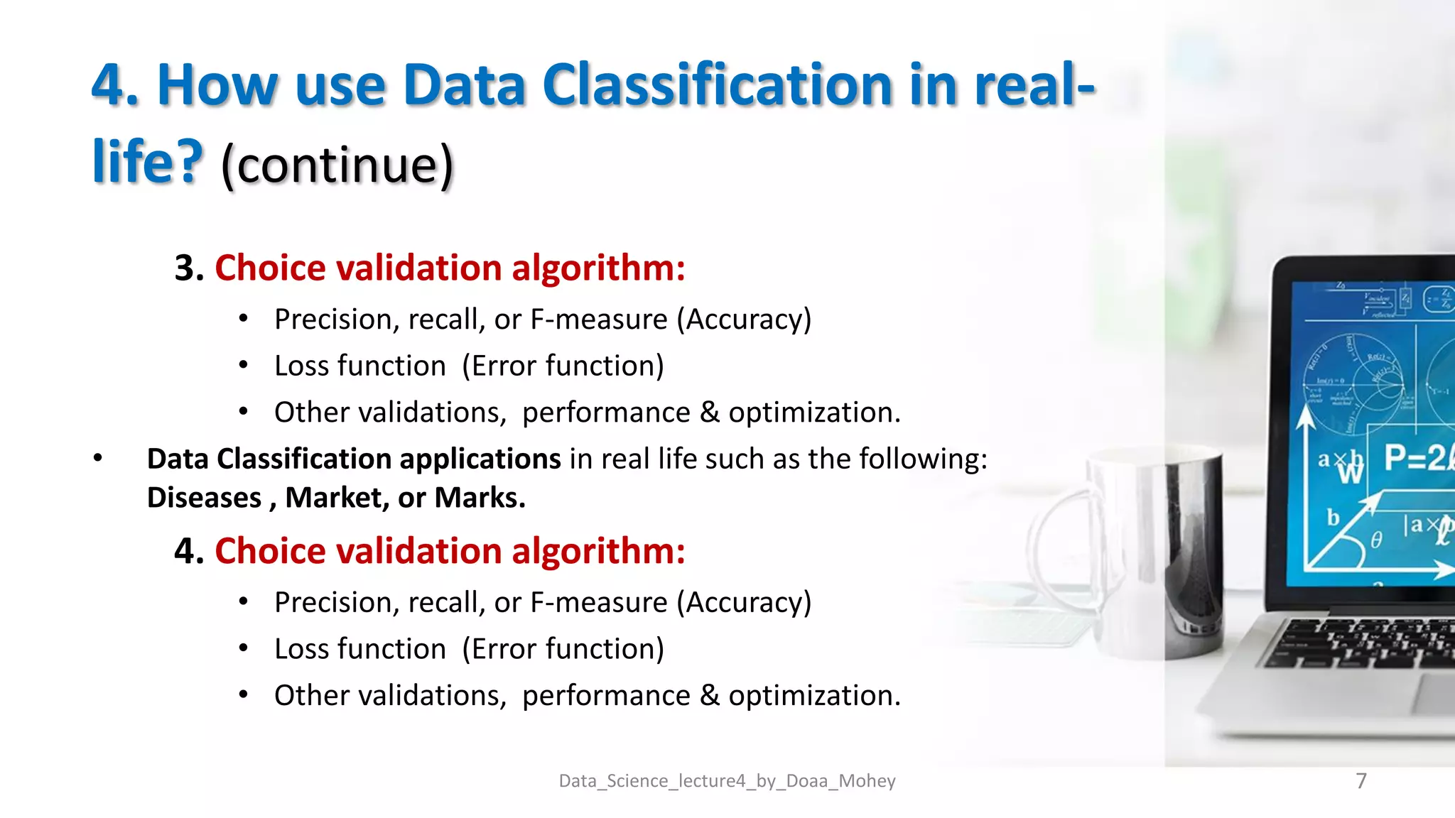 4. How use Data Classification in real-
life? (continue)
3. Choice validation algorithm:
• Precision, recall, or F-measure (Accuracy)
• Loss function (Error function)
• Other validations, performance & optimization.
• Data Classification applications in real life such as the following:
Diseases , Market, or Marks.
4. Choice validation algorithm:
• Precision, recall, or F-measure (Accuracy)
• Loss function (Error function)
• Other validations, performance & optimization.
7
Data_Science_lecture4_by_Doaa_Mohey
 