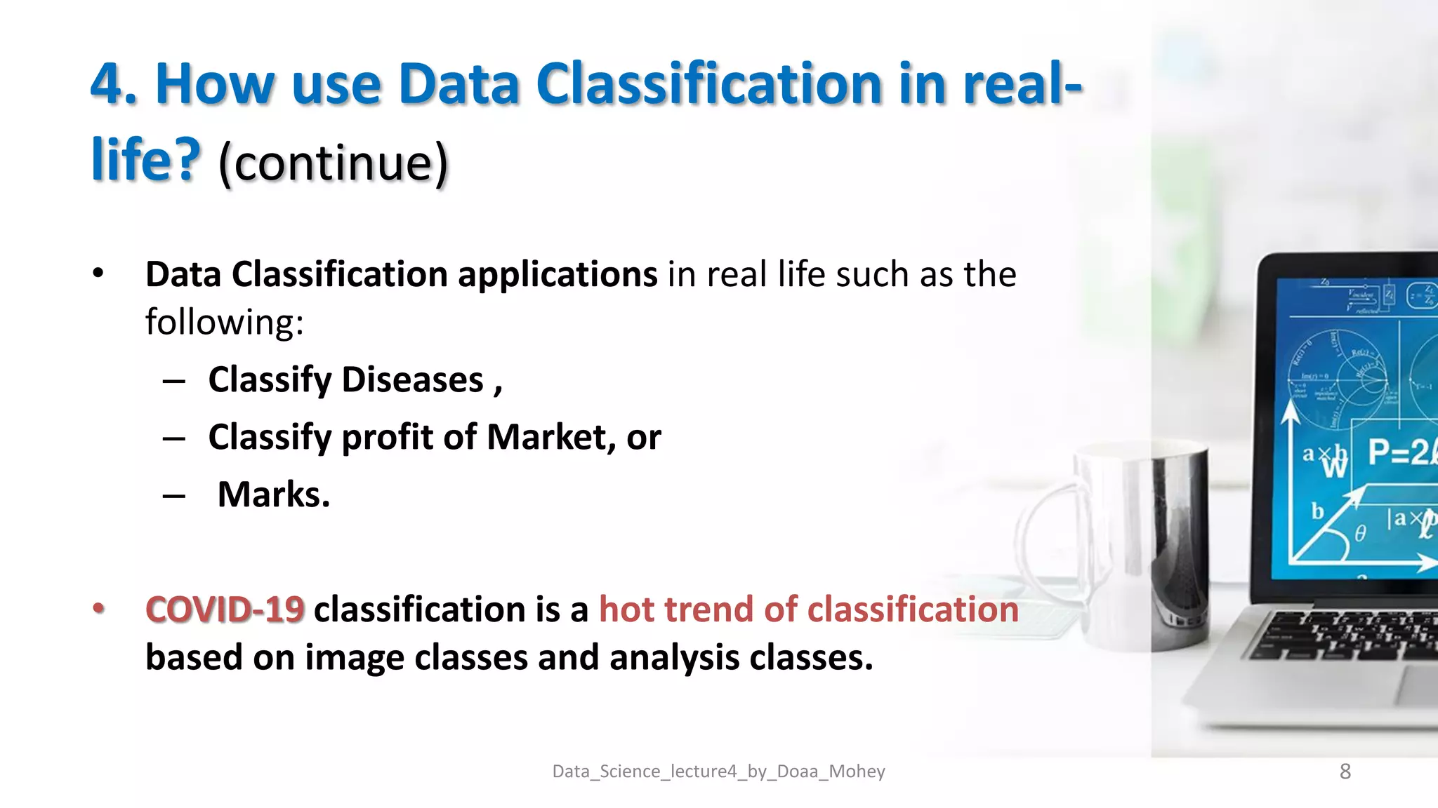 4. How use Data Classification in real-
life? (continue)
• Data Classification applications in real life such as the
following:
– Classify Diseases ,
– Classify profit of Market, or
– Marks.
• COVID-19 classification is a hot trend of classification
based on image classes and analysis classes.
8
Data_Science_lecture4_by_Doaa_Mohey
 