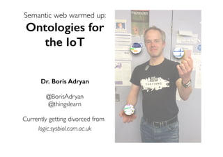 Semantic web warmed up:
Ontologies for
the IoT
Dr. Boris Adryan
@BorisAdryan
@thingslearn
Currently getting divorced from
logic.sysbiol.cam.ac.uk
 
