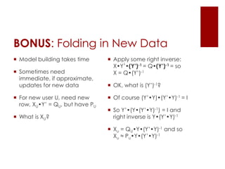 BONUS: Folding in New Data
 Model building takes time       Apply some right inverse:
                                       ⌃
                                   X•Y’•(Y’)-1 = Q•(Y’)-1 = so
 Sometimes need                   X = Q•(Y’)-1
  immediate, if approximate,
  updates for new data            OK, what is (Y’)-1?

 For new user U, need new        Of course (Y’•Y)•(Y’•Y)-1 = I
  row, XU•Y’ = QU, but have PU
                                  So Y’•(Y•(Y’•Y)-1) = I and
 What is XU?                      right inverse is Y•(Y’•Y)-1

                                  Xu = QU•Y•(Y’•Y)-1 and so
                                   Xu ≈ Pu•Y•(Y’•Y)-1
 