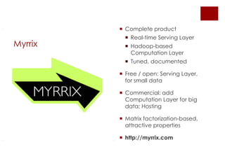  Complete product
            Real-time Serving Layer
Myrrix      Hadoop-based
             Computation Layer
            Tuned, documented

          Free / open: Serving Layer,
           for small data

          Commercial: add
           Computation Layer for big
           data; Hosting

          Matrix factorization-based,
           attractive properties

          http://myrrix.com
 