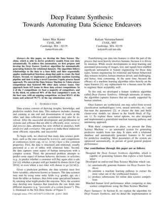 Deep Feature Synthesis:
Towards Automating Data Science Endeavors
James Max Kanter
CSAIL, MIT
Cambridge, MA - 02139
kanter@mit.edu
Kalyan Veeramachaneni
CSAIL, MIT
Cambridge, MA- 02139
kalyan@csail.mit.edu
Abstract—In this paper, we develop the Data Science Ma-
chine, which is able to derive predictive models from raw data
automatically. To achieve this automation, we ﬁrst propose and
develop the Deep Feature Synthesis algorithm for automatically
generating features for relational datasets. The algorithm follows
relationships in the data to a base ﬁeld, and then sequentially
applies mathematical functions along that path to create the ﬁnal
feature. Second, we implement a generalizable machine learning
pipeline and tune it using a novel Gaussian Copula process based
approach. We entered the Data Science Machine in 3 data science
competitions that featured 906 other data science teams. Our
approach beats 615 teams in these data science competitions. In
2 of the 3 competitions we beat a majority of competitors, and
in the third, we achieved 94% of the best competitor’s score. In
the best case, with an ongoing competition, we beat 85.6% of the
teams and achieved 95.7% of the top submissions score.
I. INTRODUCTION
Data science consists of deriving insights, knowledge, and
predictive models from data. This endeavor includes cleaning
and curating at one end and dissemination of results at the
other, and data collection and assimilation may also be in-
volved. After the successful development and proliferation of
systems and software that are able to efﬁciently store, retrieve,
and process data, attention has now shifted to analytics, both
predictive and correlative. Our goal is to make these endeavors
more efﬁcient, enjoyable, and successful.
To begin with, we observed that many data science prob-
lems, such as the ones released by KAGGLE, and competitions
at conferences (KDD cup, IJCAI, ECML) have a few common
properties. First, the data is structured and relational, usually
presented as a set of tables with relational links. Second,
the data captures some aspect of human interactions with a
complex system. Third, the presented problem attempts to
predict some aspect of human behavior, decisions, or activities
(e.g., to predict whether a customer will buy again after a sale
[IJCAI], whether a project will get funded by donors [KDD Cup
2014], or even where a taxi rider will choose to go [ECML]).
Given a prediction problem, the data scientist must ﬁrst
form variables, otherwise known as features. The data scientist
may start by using some static ﬁelds (e.g. gender, age, etc.)
from the tables as features, then form some specialized features
by intuiting what might predict the outcome. Next, the scientist
may develop new features that transform the raw ﬁelds into
different measures (e.g. “percentile of a certain feature”). This
is illustrated in the ﬁrst three blocks of Figure 1.
Transforming raw data into features is often the part of the
process that most heavily involves humans, because it is driven
by intuition. While recent developments in deep learning and
automated processing of images, text, and signals have enabled
signiﬁcant automation in feature engineering for those data
types, feature engineering for relational and human behavioral
data remains iterative, human-intuition driven, and challenging,
and hence, time consuming. At the same time, because the
efﬁcacy of a machine learning algorithm relies heavily on the
input features [1], any replacement for a human must be able
to engineer them acceptably well .
To this end, we developed a feature synthesis algorithm
called Deep Feature Synthesis. Although automatic in nature,
the algorithm captures features that are usually supported by
human intuition.
Once features are synthesized, one may select from several
classiﬁcation methodologies (svm, neural networks, etc.) and
ﬁne-tune the parameters [2], or cluster the data and build
cluster-wise models (as shown in the fourth block of Fig-
ure 1). To explore these varied options, we also designed
and implemented a generalized machine learning pathway and
autotuning approach.
With these components in place, we present the Data
Science Machine — an automated system for generating
predictive models from raw data. It starts with a relational
database and automatically generates features to be used
for predictive modeling. Most parameters of the system are
optimized automatically, in pursuit of good general purpose
performance.
Our contributions through this paper are as follows:
Designed the Deep Feature Synthesis algorithm, which is
capable of generating features that express a rich feature
space
Developed an end-to-end Data Science Machine which can:
(a) automatically generate features via Deep Feature Syn-
thesis
(b) autotune a machine learning pathway to extract the
most value out of the synthesized features
(c) produce submissions for online data science competi-
tions
Matched human level performance when competing in data
science competitions using the Data Science Machine
Paper Summary: In Section II, we explain the algorithm for
Deep Feature Synthesis, and we detail the implementation inCopyright notice: 978-1-4673-8273-1/15/$31.00 c 2015 IEEE
 