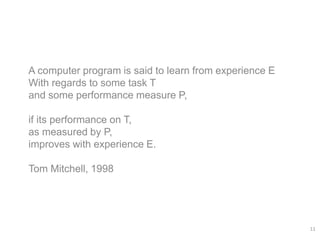 A computer program is said to learn from experience E
With regards to some task T
and some performance measure P,
if its performance on T,
as measured by P,
improves with experience E.
Tom Mitchell, 1998
11
 