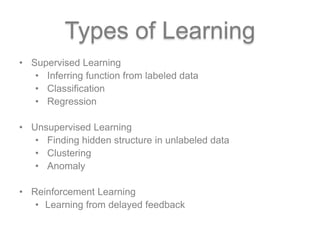 Types of Learning
• Supervised Learning
• Inferring function from labeled data
• Classification
• Regression
• Unsupervised Learning
• Finding hidden structure in unlabeled data
• Clustering
• Anomaly
• Reinforcement Learning
• Learning from delayed feedback
 