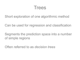 Trees
Short exploration of one algorithmic method
Can be used for regression and classification
Segments the prediction space into a number
of simple regions
Often referred to as decision trees
 