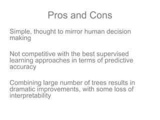 Pros and Cons
Simple, thought to mirror human decision
making
Not competitive with the best supervised
learning approaches in terms of predictive
accuracy
Combining large number of trees results in
dramatic improvements, with some loss of
interpretability
 