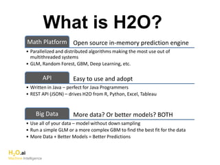 What is H2O?
Open source in-memory prediction engineMath Platform
• Parallelized and distributed algorithms making the most use out of
multithreaded systems
• GLM, Random Forest, GBM, Deep Learning, etc.
Easy to use and adoptAPI
• Written in Java – perfect for Java Programmers
• REST API (JSON) – drives H2O from R, Python, Excel, Tableau
More data? Or better models? BOTHBig Data
• Use all of your data – model without down sampling
• Run a simple GLM or a more complex GBM to find the best fit for the data
• More Data + Better Models = Better Predictions
H2O.ai
Machine Intelligence
 