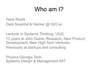 Who am I?
Hank Roark
Data Scientist & Hacker @ H2O.ai
Lecturer in Systems Thinking, UIUC
13 years at John Deere, Research, New Product
Development, New High Tech Ventures
Previously at startups and consulting
Physics Georgia Tech
Systems Design & Management MIT
 